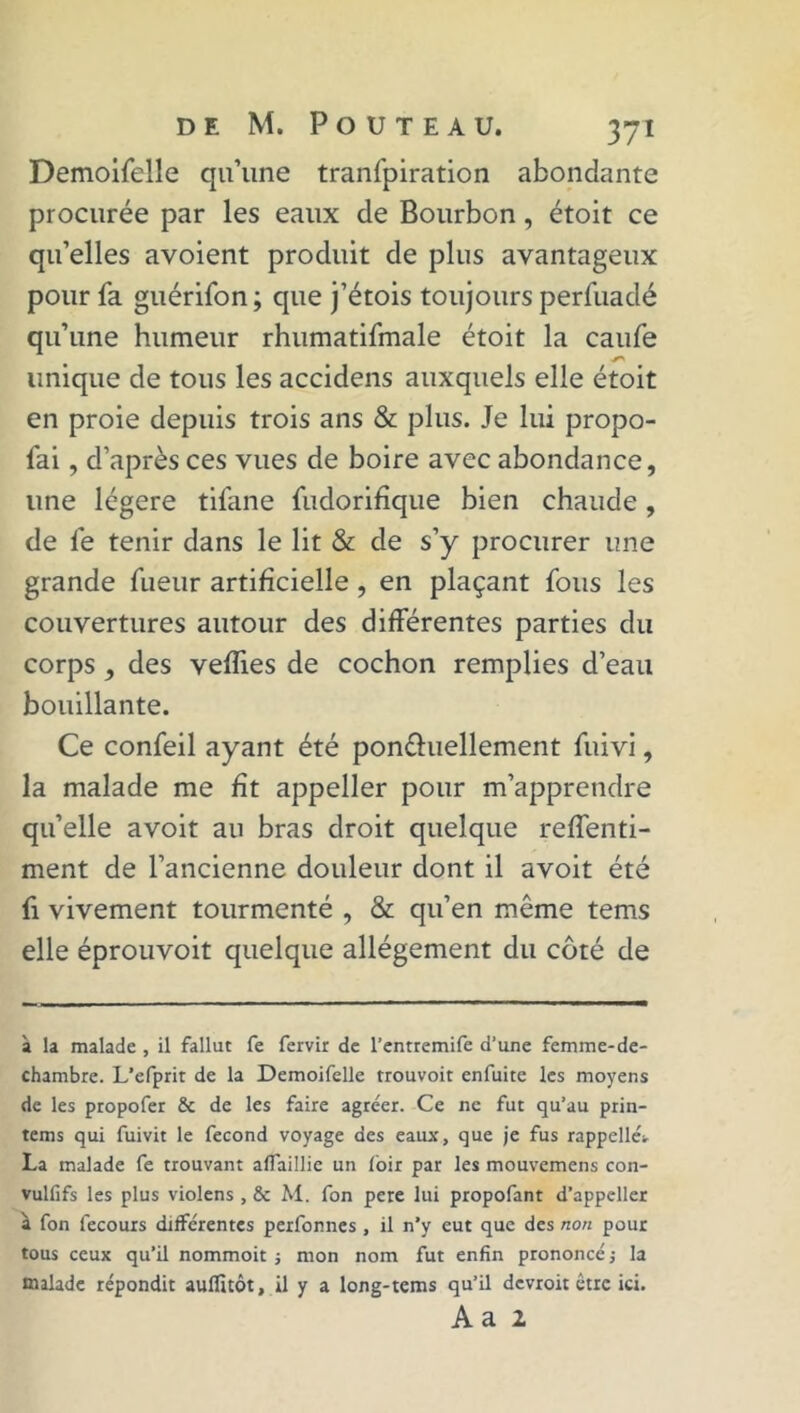 Demoifelle qu’une transpiration abondante procurée par les eaux de Bourbon, étoit ce qu’elles avoient produit de plus avantageux pour fa guérifon; que j’étois toujours perfuadé qu’une humeur rhumatifmale étoit la caufe unique de tous les accidens auxquels elle étoit en proie depuis trois ans & plus. Je lui propo- sai , d’après ces vues de boire avec abondance, une légère tiSane Sudorifique bien chaude, de Se tenir dans le lit & de s’y procurer une grande Sueur artificielle, en plaçant Sous les couvertures autour des différentes parties du corps , des vefïies de cochon remplies d’eau bouillante. Ce confeil ayant été pon&uellement Suivi, la malade me fît appeller pour m’apprendre qu’elle avoit au bras droit quelque reffenti- ment de l’ancienne douleur dont il avoit été Si vivement tourmenté , & qu’en même tems elle éprouvoit quelque allégement du côté de à la malade, il fallut fe fervir de l’entremife d’une femme-de- chambre. L’efprit de la Demoifelle trouvoit enfuite les moyens de les propofer & de les faire agréer. Ce ne fut qu’au prin- tems qui fuivit le fécond voyage des eaux, que je fus rappelles. La malade fe trouvant affaillie un foir par les mouvemens con- vulfifs les plus violens , & M. fon pere lui propofant d’appeller à fon fecours différentes perfonnes , il n’y eut que des non pour tous ceux qu'il nommoit -, mon nom fut enfin prononcé ; la malade répondit auffîtôt, il y a long-tems qu’il dcvroit être ici. Aa 2