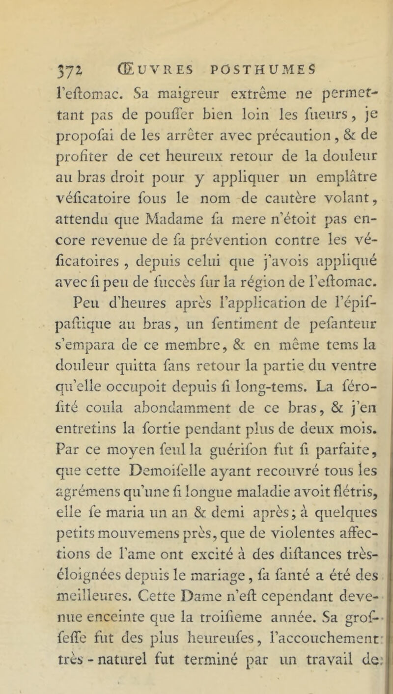 l’eftomac. Sa maigreur extrême ne permet- tant pas de pouffer bien loin les lueurs, je propofai de les arrêter avec précaution, & de profiter de cet heureux retour de la douleur au bras droit pour y appliquer un emplâtre véficatoire fous le nom de cautère volant, attendu que Madame fa mere n’étoit pas en- core revenue de fa prévention contre les vé- ficatoires , depuis celui que j’avois appliqué avec fi peu de fuccès fur la région de l’eftomac. Peu d’heures après l’application de l’épif- paffique au bras, un fentiment de pefanteur s’empara de ce membre, & en même tems la douleur quitta fans retour la partie du ventre qu’elle occupoit depuis fi long-tems. La féro- lité coula abondamment de ce bras, & j’en entretins la fortie pendant plus de deux mois. Par ce moyen feulla guérifon fut fi parfaite, que cette Demoifelle ayant recouvré tous les agrémens qu’une fï longue maladie avoit flétris, elle fe maria un an & demi après ; à quelques petits mouvemens près, que de violentes affec- tions de l’ame ont excité à des diffances très- éloignées depuis le mariage, fa fanté a été des meilleures. Cette Dame n’eff cependant deve- nue enceinte que la troifieme année. Sa grof* feffe fut des plus heureufes, l’accouchement très - naturel fut terminé par un travail de: