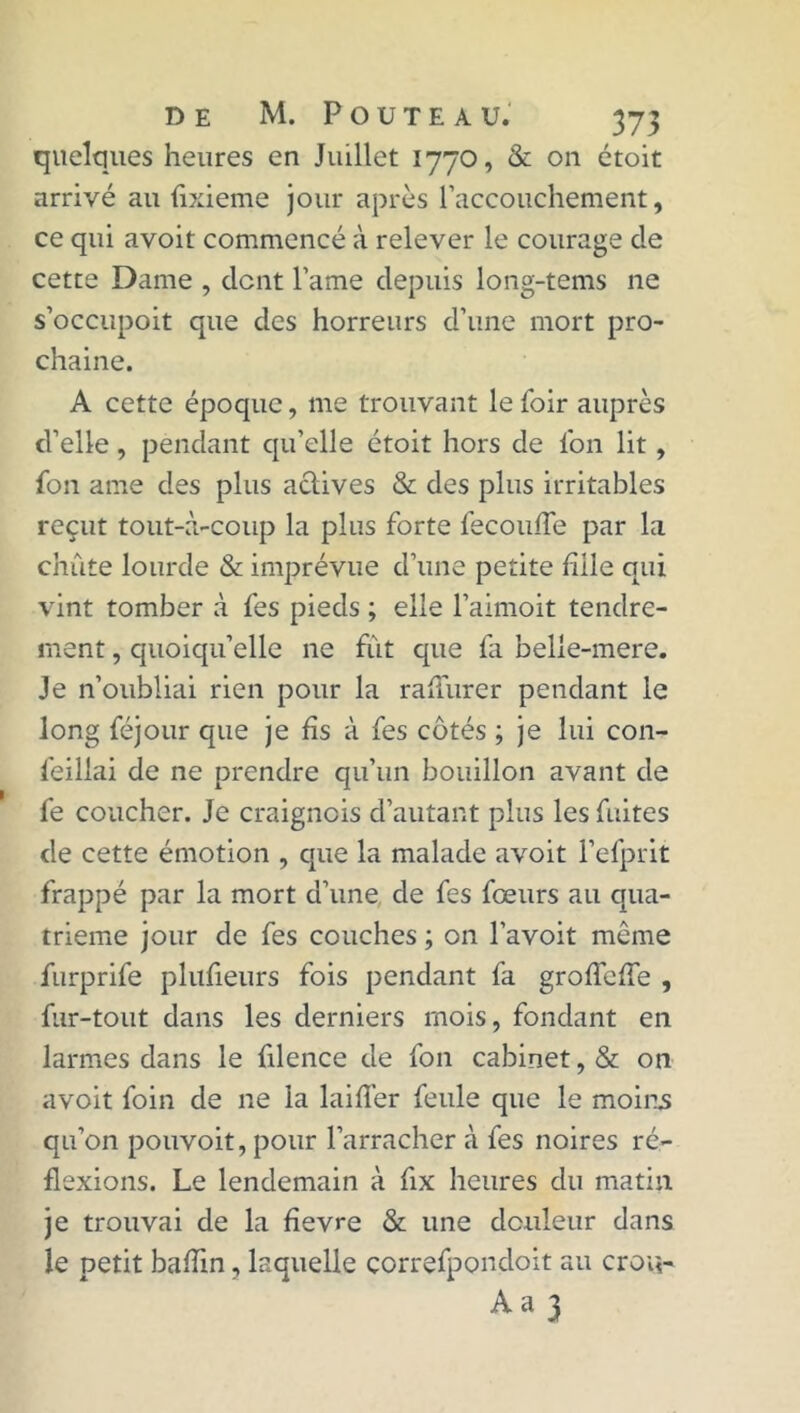 quelques heures en Juillet 1770, & 011 étoit arrivé au fixieme jour après l'accouchement, ce qui avoit commencé à relever le courage de cette Dame , dent l’ame depuis long-tems ne s’occupoit que des horreurs d’une mort pro- chaine. A cette époque, me trouvant le foir auprès d’elle, pendant qu’elle étoit hors de l'on lit , fou arae des plus actives & des plus irritables reçut tout-à-coup la plus forte fécondé par la chute lourde & imprévue d’une petite fille qui vint tomber à les pieds ; elle l’aimoit tendre- ment , quoiqu’elle ne fut que fa belie-mere. Je n’oubliai rien pour la rahurer pendant le long féjour que je lis à fes côtés ; je lui con- feillai de ne prendre qu’un bouillon avant de fe coucher. Je craignois d’autant plus les fuites de cette émotion , que la malade avoit l’efprit frappé par la mort d’une de fes fœurs au qua- trième jour de fes couches ; on l’avoit même furprife plufieurs fois pendant fa groirelfe , fur-tout dans les derniers mois, fondant en larmes dans le filence de fon cabinet, & on avoit foin de ne la laifl’er feule que le moins qu’on pouvoit, pour l’arracher à fes noires ré- flexions. Le lendemain à fix heures du matin je trouvai de la fievre & une douleur dans le petit baflin, laquelle çorrefpondoit au crou- Aa 3