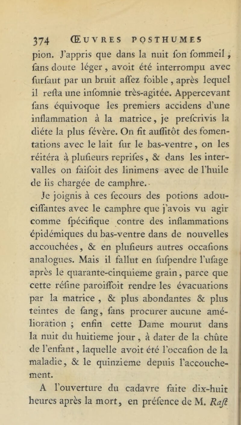 pion. J’appris que dans la nuit fon fommeîl, fans cloute léger, avoit été interrompu avec furfaut par un bruit allez foible , après lequel il refia une infomnie très-agitée. Appercevant fans équivoque les premiers accidens d’une inflammation à la matrice, je prefcrivis la diète la plus févère. On fît aufîitôt des fomen- tations avec le lait fur le bas-ventre, on les réitéra à plufieurs reprifes, & dans les inter- valles on faifoit des linimens avec de l’huile de iis chargée de camphre. - Je joignis à ces fecours des potions adou- ciffantes avec le camphre que j’avois vu agir comme fpécifique contre des inflammations épidémiques du bas-ventre dans de nouvelles accouchées, & en plufieurs autres occafions analogues. Mais il fallut en fufpendre l’ufage après le quarante-cinquieme grain, parce que cette réfine paroiffoit rendre les évacuations par la matrice , & plus abondantes & plus teintes de fang, fans procurer aucune amé- lioration ; enfin cette Dame mourut dans la nuit du huitième jour, à dater de la chute de l’enfant, laquelle avoit été l’occafion de la maladie, & le quinzième depuis l’accouche- ment. A l’ouverture du cadavre faite dix-huit heures après la mort, en préfence de M. Rafi