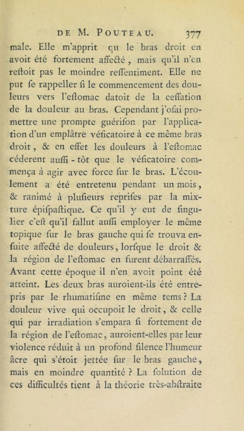 male. Elle m’apprit qu le bras droit en avoit été fortement affe&é, mais qu’il n’en reffoit pas le moindre reffentiment. Elle ne put fe rappeller fi le commencement des dou- leurs vers l’eftomac datoit de la ceffation de la douleur au bras. Cependant j’ofai pro- mettre une prompte guérifon par l’applica- tion d’un emplâtre vélicatoire à ce même bras droit, & en effet les douleurs à l’eftomac cédèrent auffi - tôt que le vélicatoire com- mença à agir avec force fur le bras. L’écou- lement a été entretenu pendant un mois, & ranimé à plufieurs reprifes par la mix- ture épifpaftique. Ce qu’il y eut de fingu- lier c’eft qu’il fallut auffi employer le même topique fur le bras gauche qui fe trouva en- fuite affeélé de douleurs, lorfque le droit & la région de l’eftomac en furent débarraffés. Avant cette époque il n’en avoit point été atteint. Les deux bras auroient-ils été entre- pris par le rhumatifme en même tems ? La douleur vive qui occupoit le droit, & celle qui par irradiation s’empara fi fortement de la région de l’eftomac, auroient-elles par leur violence réduit à un profond filence l’humeur âcre qui s’étoit jettée fur le bras gauche, mais en moindre quantité ? La folution de ces difficultés tient à la théorie très-abffraite
