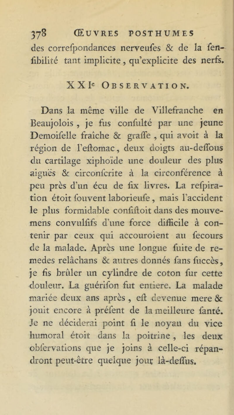 des correspondances nerveuSes & de la Sen- sibilité tant implicite, qu’explicite des nerfs. XX Ie Observation. Dans la même ville de Villefranche en Beaujolois , je fus confulté par une jeune Demoifelle fraîche & graffe , qui avoit à la région de l’eftomac, deux doigts au-deffous du cartilage xiphoïde une douleur des plus aiguës & circonfcrite à la circonférence à peu près d’un écu de Six livres. La refpira- tion étoit Souvent laborieuSe , mais l’accident le plus formidable confifloit dans des mouve- mens convulfifs d’une force difficile à con- tenir par ceux qui accouroient au fecours de la malade. Après une longue fuite de re- medes relâchans & autres donnés fans Succès, je fis briller un cylindre de coton fur cette douleur. La guériSon fut entière. La malade mariée deux ans après , efl devenue mere & jouit encore à préfent de la meilleure fanté. Je ne déciderai point fi le noyau du vice humoral étoit dans la poitrine, les deux observations que je joins à celle-ci répan- dront peut-être quelque jouç là-deffus.