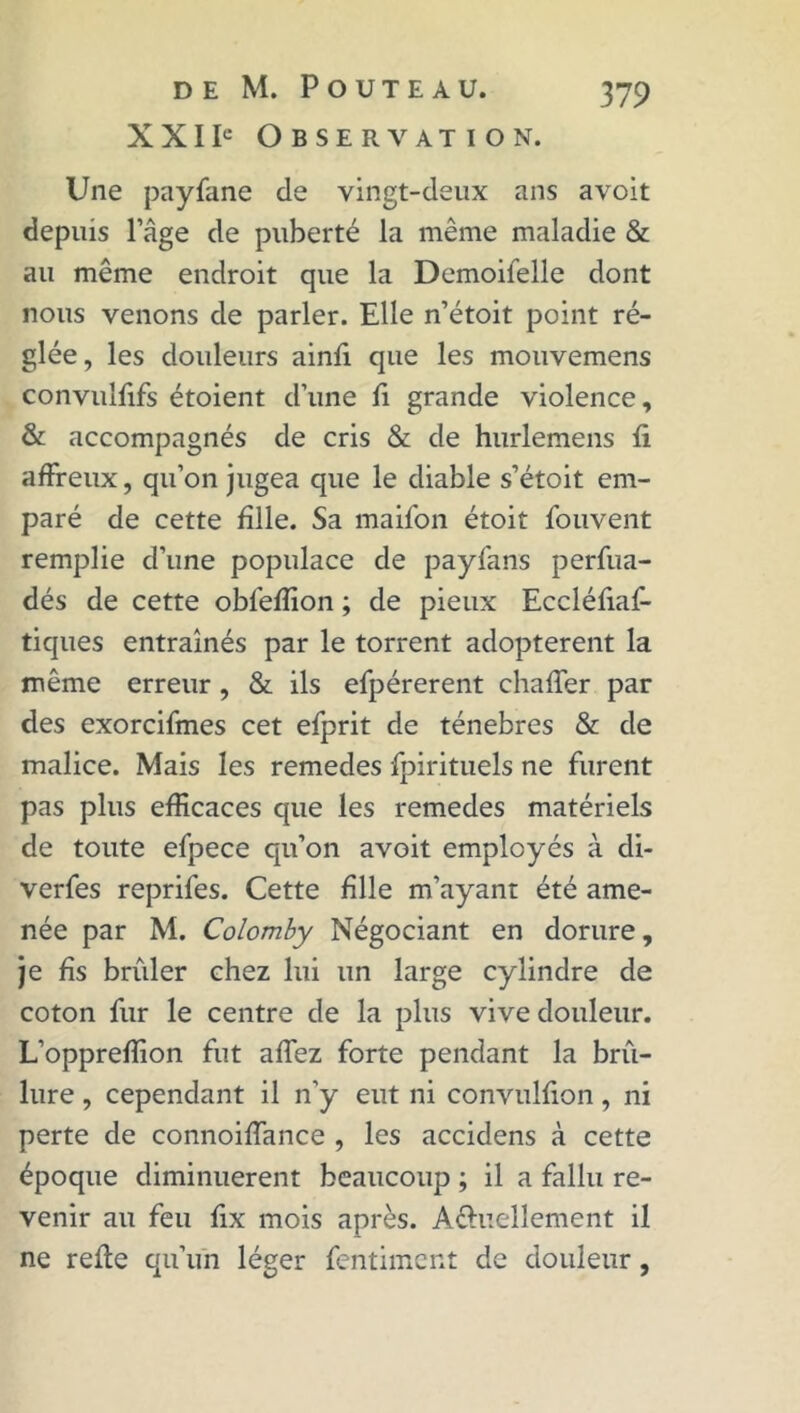 X XI Ie Observation. Une payfane de vingt-deux ans avoit depuis lage de puberté la même maladie & au même endroit que la Demoiielle dont nous venons de parler. Elle n’étoit point ré- glée, les douleurs ainfi que les mouvemens convulfifs étoient d’une fi grande violence, & accompagnés de cris & de hurlemens fi affreux, qu’on jugea que le diable s’étoit em- paré de cette fille. Sa maifon étoit fouvent remplie d’une populace de payfans perfua- dés de cette obfeffion ; de pieux Eccléfiaf- tiques entraînés par le torrent adoptèrent la même erreur , & ils efpérerent chaffer par des exorcifmes cet efprit de ténèbres & de malice. Mais les remedes fpirituels ne furent pas plus efficaces que les remedes matériels de toute efpece qu’on avoit employés à di- verfes reprifes. Cette fille m’ayant été ame- née par M. Colomby Négociant en dorure, je fis brûler chez lui un large cylindre de coton fur le centre de la plus vive douleur. L’oppreffion fut affez forte pendant la brû- lure , cependant il n’y eut ni convulfion, ni perte de connoiffance , les accidens à cette époque diminuèrent beaucoup ; il a fallu re- venir au feu fix mois après. Aéluellement il ne refie qu’un léger fentimcnt de douleur,