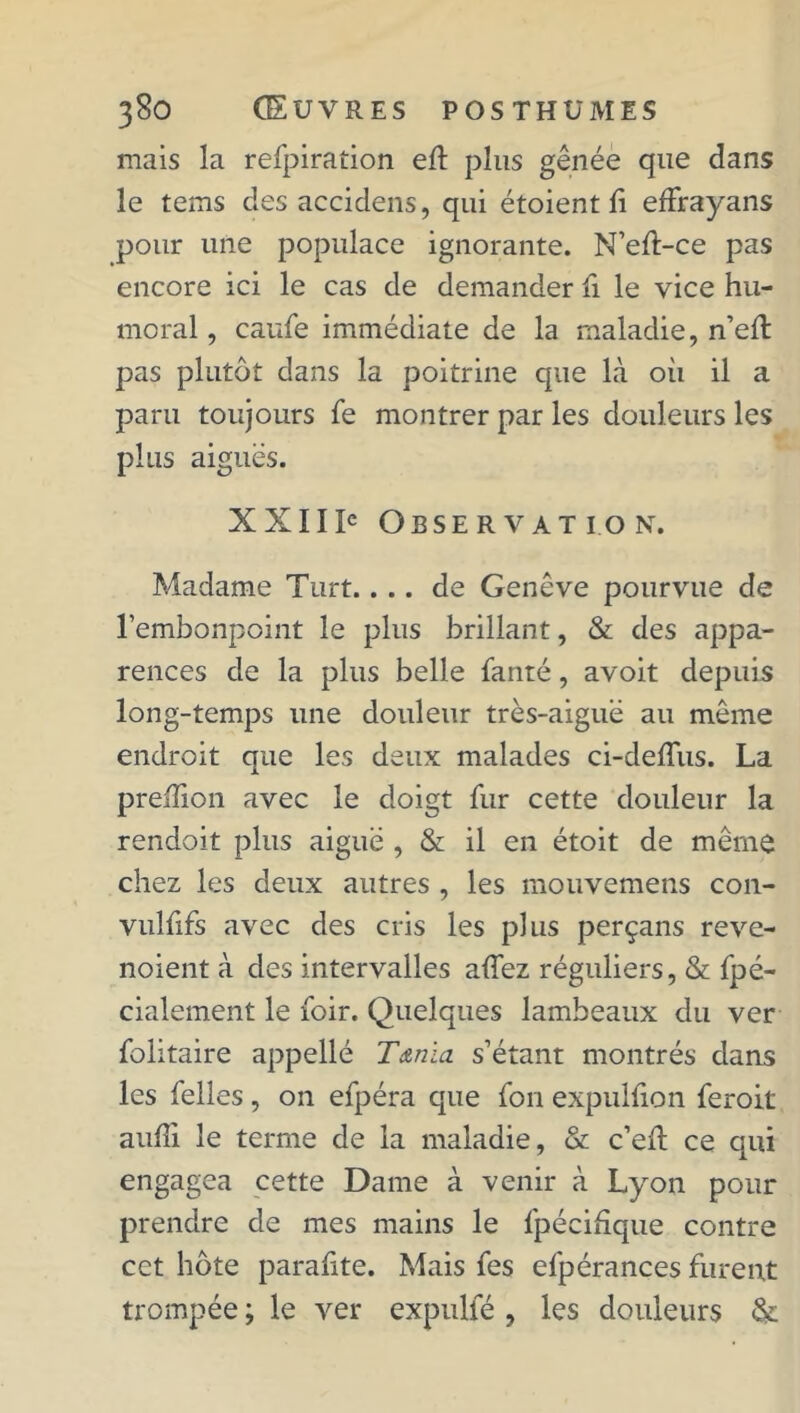 mais la refpiration eft plus gênée que dans le tems des accidens, qui étoient fi efFrayans pour une populace ignorante. N’efl-ce pas encore ici le cas de demander fi le vice hu- moral , caufe immédiate de la maladie, n’efl pas plutôt dans la poitrine que là où il a paru toujours fe montrer par les douleurs les plus aiguës. XXIIIe Observation. Madame Turt.... de Genève pourvue de l’embonpoint le plus brillant, & des appa- rences de la plus belle fanté, avoit depuis long-temps une douleur très-aiguë au môme endroit que les deux malades ci-deffus. La preïïion avec le doigt fur cette douleur la rendoit plus aiguë , & il en étoit de même chez les deux autres , les mouvemens con- vulfifs avec des cris les plus perçans reve- noient à des intervalles aifez réguliers, & fpé- cialement le foir. Quelques lambeaux du ver folitaire appellé T&nïa s’étant montrés dans les Telles, on efpéra que Ton expuhion feroit aufii le terme de la maladie, & c’eft ce qui engagea cette Dame à venir à Lyon pour prendre de mes mains le fpécihque contre cct hôte parafite. Mais Tes efpérances furent trompée ; le ver expulfé , les douleurs &
