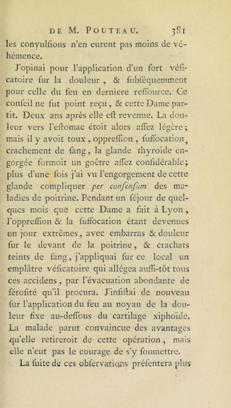 les conyuliîons n’en eurent pas moins de vé- hémence. J’opinai pour l’application d’un fort véfi- catoire fur la douleur , & fubféquemment pour celle du feu en derniere reffource. Ce confeil ne fut point reçu , & cette Dame par- tit. Deux ans après elle eft revenue. La dou- leur vers l’eftomac étoit alors allez légère ; mais il y avoit toux , opprefïion , fuffocation crachement de fang, la glande thyroïde en- gorgée formoit un goêtre allez confidérable ; plus d’une fois j’ai vu l’engorgement de cette glande compliquer per confenfum des ma- ladies de poitrine. Pendant un féjour de quel- ques mois que cette Dame a fait à Lyon , l’oppreffion & la fuffocation étant devenues un jour extrêmes, avec embarras & douleur fur le devant de la poitrine, & crachats teints de fang, j’appliquai fur ce local un emplâtre véficatoire qui allégea aulïï-tôt tous ces accidens , par l’évacuation abondante de férofité qu’il procura. J’infiftai de nouveau fur l’application du feu au noyau de la dou- leur fixe au-delTous du cartilage xiphoïde. La malade parut convaincue des avantages qu’elie retireroit de cette opération, mais elle n’eut pas le courage de s’y foumettre. La fuite de ces obfervations préfentera plus