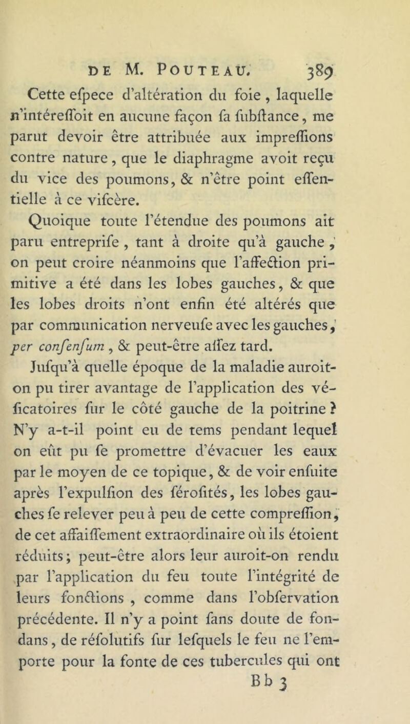 Cette efpece d’altération du foie , laquelle n’intéreiïbit en aucune façon fa fubftance, me parut devoir être attribuée aux impreffions contre nature, que le diaphragme avoit reçu du vice des poumons, & n’être point effen- tielle à ce vifcère. Quoique toute l’étendue des poumons ait paru entreprife , tant à droite qu’à gauche on peut croire néanmoins que l’affe&ion pri- mitive a été dans les lobes gauches, & que les lobes droits n’ont enfin été altérés que par communication nerveufe avec les gauches, per confenfum , & peut-être alfez tard. Jufqu’à quelle époque de la maladie auroit- on pu tirer avantage de l’application des vé- ficatoires fur le côté gauche de la poitrine ? N’y a-t-il point eu de tems pendant lequel on eût pu fe promettre d’évacuer les eaux par le moyen de ce topique, & de voir enfuite après l’expulfion des férofités, les lobes gau- ches fe relever peu à peu de cette comprefîion, de cet affairement extraordinaire où ils étoient réduits ; peut-être alors leur auroit-on rendu par l’application du feu toute l’intégrité de leurs fonctions , comme dans l’obfervation précédente. Il n’y a point fans doute de fon- dans, de réfolutifs fur lefquels le feu ne l’em- porte pour la fonte de ces tubercules qui ont Bb 3