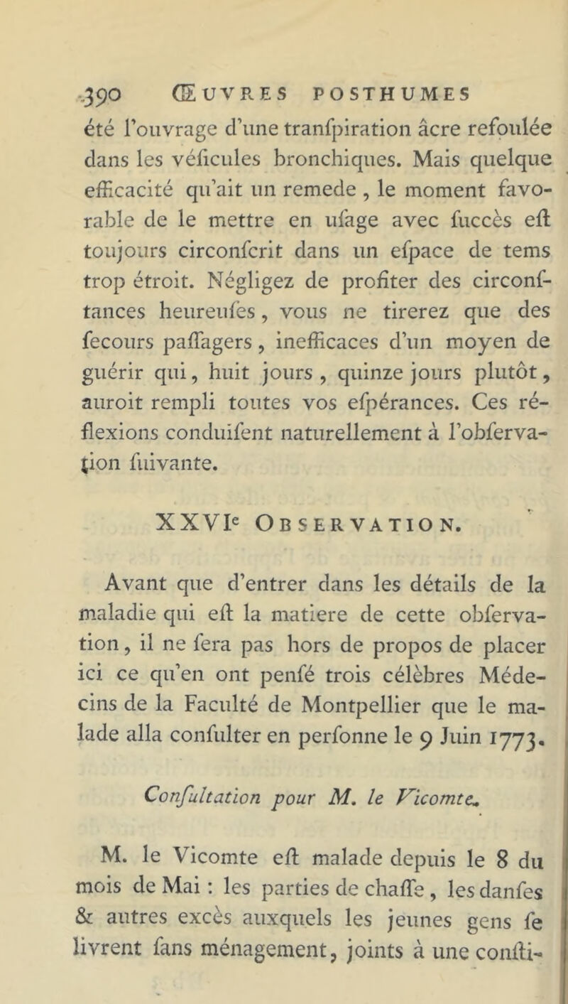 -.390 GEuvp.es posthumes été l’ouvrage d’une tranfpiration âcre refoulée dans les véficules bronchiques. Mais quelque efficacité qu’ait un remede , le moment favo- rable de le mettre en ufage avec fuccès effi toujours circonfcrit dans un efpace de tems trop étroit. Négligez de profiter des circonf- tances heureufes, vous ne tirerez que des fecours paffagers, inefficaces d’un moyen de guérir qui, huit jours , quinze jours plutôt, auroit rempli toutes vos efpérances. Ces ré- flexions conduifent naturellement à l’obferva- îion fuivante. XXVIe Observation. Avant que d’entrer dans les détails de la maladie qui eft la matière de cette obferva- tion, il ne fera pas hors de propos de placer ici ce qu’en ont penfé trois célèbres Méde- cins de la Faculté de Montpellier que le ma- lade alla confulter en perfonne le 9 Juin 1773. Confultation pour M. le Vicomte* M. le Vicomte effi malade depuis le 8 du mois de Mai : les parties de chaffe, les danfes & autres excès auxquels les jeunes gens fe livrent fans ménagement, joints à une confli-