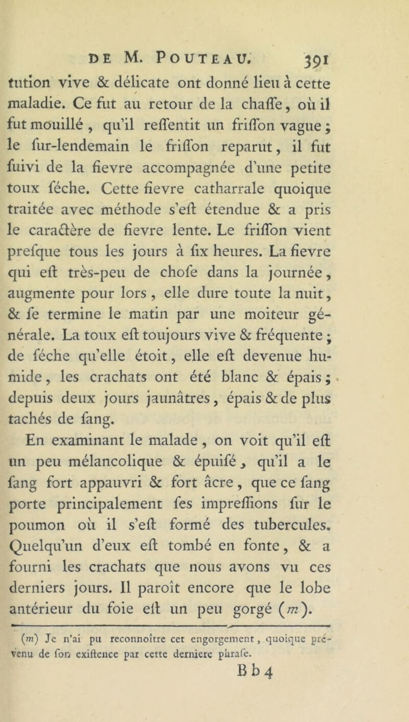 tntion vive & délicate ont donné lieu à cette maladie. Ce fut au retour de la chaffe, où il fut mouillé , qu’il reilentit un friffon vague ; le fur-lendemain le frifîon reparut, il fut fuivi de la fievre accompagnée d’une petite toux féche. Cette fievre catharrale quoique traitée avec méthode s’efl étendue & a pris le caraélère de fievre lente. Le friffon vient prefque tous les jours à fix heures. La fievre qui efl très-peu de chofe dans la journée, augmente pour lors , elle dure toute la nuit, & fe termine le matin par une moiteur gé- nérale. La toux efl toujours vive & fréquente ; de féche quelle étoit, elle efl devenue hu- mide , les crachats ont été blanc & épais ; depuis deux jours jaunâtres, épais & de plus tachés de fang. En examinant le malade, on voit qu’il efl un peu mélancolique & épuifé 3 qu’il a le fang fort appauvri & fort âcre, que ce fang porte principalement fes impreflions fur le poumon où il s’efl formé des tubercules. Quelqu’un d’eux efl tombé en fonte, & a fourni les crachats que nous avons vu ces derniers jours. 11 paroît encore que le lobe antérieur du foie ell un peu gorgé (/rc). m 1 1 ■ ■■ ■■■■— '■ (m) Je n’ai pu reconnoître cet engorgement, quoique pré- venu de fon exiftence par cette dernicre plirafe. B b 4