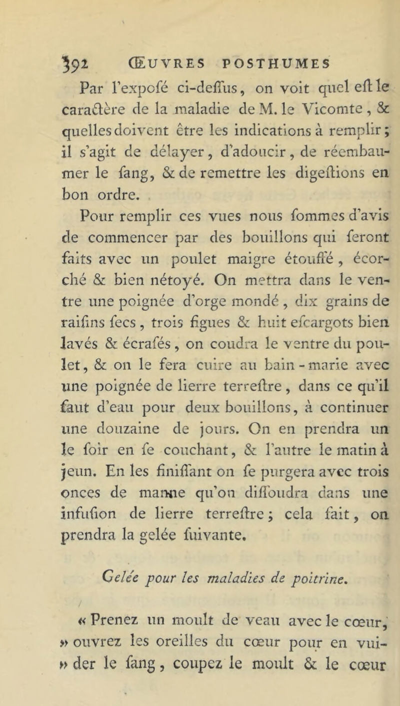 Par l’expofé ci-deffus, on voit quel efh le caraétère de la maladie de M. le Vicomte , & quelles doivent être les indications à remplir; il s’agit de délayer, d’adoucir, de réembau- mer le fang, & de remettre les digeftions en bon ordre. Pour remplir ces vues nous hommes d’avis de commencer par des bouillons qui feront faits avec un poulet maigre étouffé , écor- ché & bien nétoyé. On mettra dans le ven- tre une poignée d'orge mondé , dix grains de raifins fecs , trois figues & huit efeargots bien lavés & écrafés , on coudra le ventre du pou- let , & on le fera cuire au bain - marie avec une poignée de lierre terreflre, dans ce qu’il faut d’eau pour deux bouillons, à continuer une douzaine de jours. On en prendra un le foir en fe couchant, & l’autre le matin à jeun. En les fîniffant on fe purgera avec trois onces de mamie qu’on diffoudra dans une infufion de lierre terreflre ; cela fait, on prendra la gelée fuivante. Celée pour les maladies de poitrine. / « Prenez un moult de veau avec le cœur, » ouvrez les oreilles du cœur pour en vui- » der le fang, coupez le moult & le cœur