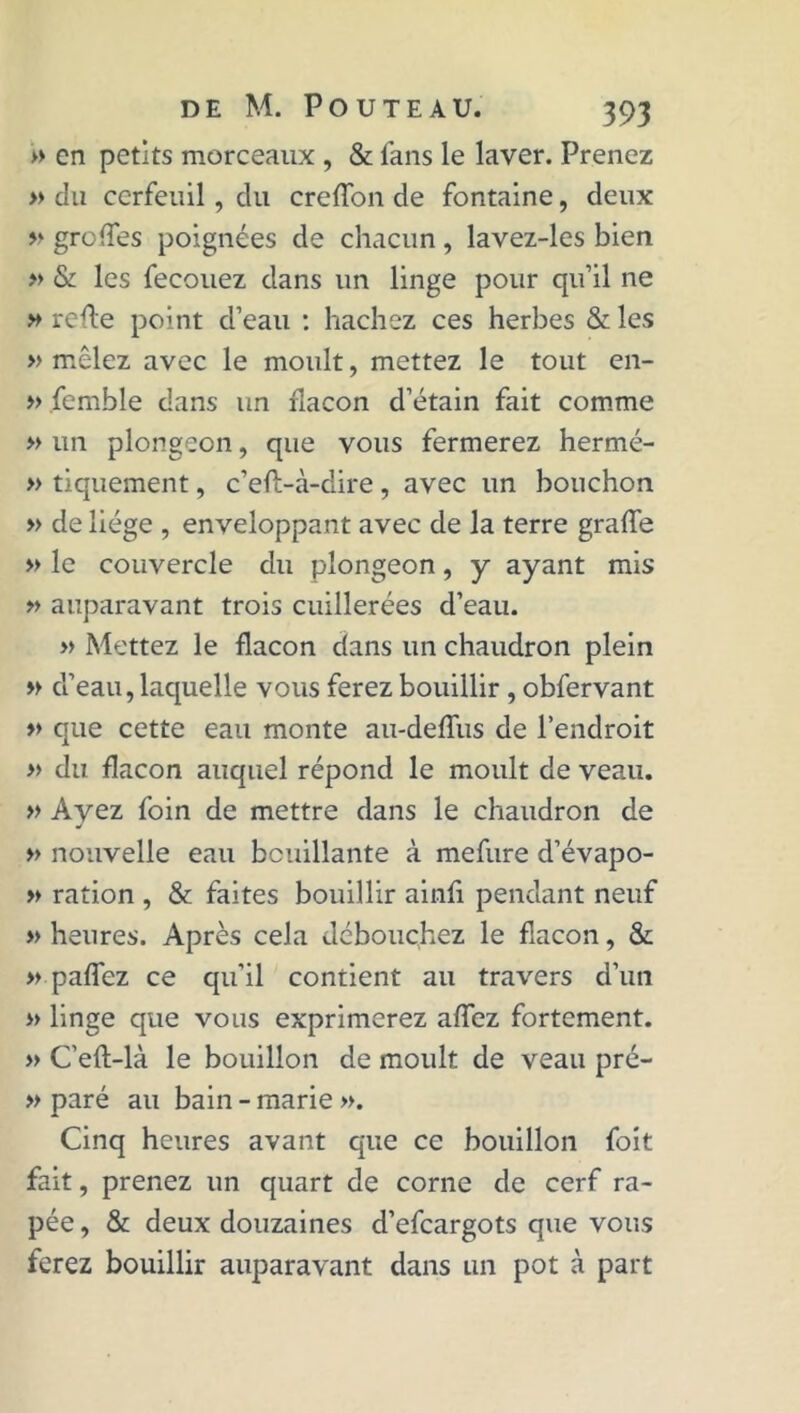 » en petits morceaux , & fans le laver. Prenez » du cerfeuil, du crefTon de fontaine, deux » gro(Tes poignées de chacun, lavez-les bien » & les fecouez dans un linge pour qu’il ne » refie point d’eau : hachez ces herbes & les » mêlez avec le moult, mettez le tout en- » femble dans un flacon d’étain fait comme » un plongeon, que vous fermerez hermé- » tiquement, c’eft-à-dire , avec un bouchon » de liège , enveloppant avec de la terre grade » le couvercle du plongeon, y ayant mis » auparavant trois cuillerées d’eau. » Mettez le flacon dans un chaudron plein » d’eau, laquelle vous ferez bouillir , obfervant » que cette eau monte au-deffus de l’endroit » du flacon auquel répond le moult de veau. » Ayez foin de mettre dans le chaudron de » nouvelle eau bouillante à mefure d’évapo- » ration , & faites bouillir ainfi pendant neuf » heures. Après cela débouchez le flacon, & » paffez ce qu’il contient au travers d’un » linge que vous exprimerez affez fortement. » C’efl-là le bouillon de moult de veau pré- » paré au bain - marie ». Cinq heures avant que ce bouillon foit fait, prenez un quart de corne de cerf râ- pée , & deux douzaines d’efeargots que vous ferez bouillir auparavant dans un pot à part