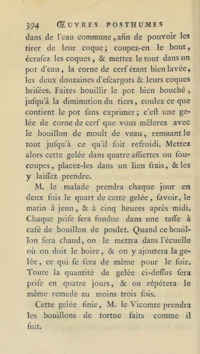 dans de l’eau commune, afin de pouvoir les tirer de leur coque ; coupez-en le bout, écrafez les coques , & mettez le tout dans un pot d’eau, la corne de cerf étant bien lavée, les deux douzaines d’efcargots & leurs coques brifées. Faites bouillir le pot bien bouché , jufqu’à la diminution du tiers, coulez ce que contient le pot fans exprimer; c’efi: une ge- lée de corne de cerf que vous mêlerez avec le bouillon de moult de veau, remuant le tout jufqu’à ce qu’il foit refroidi. Mettez alors cette gelée dans quatre afiiettes ou fou- coupes , placez-les dans un lieu frais, & les y laifiez prendre. M. le malade prendra chaque jour en deux fois le quart de cette gelée, favoir, le matin à jeun , & à cinq heures après midi. Chaque prife fera fondue dans une tafle à café de bouillon de poulet. Quand ce bouil- lon fera chaud, on le mettra dans l’écuelle où on doit le boire, & on y ajoutera la ge- lée , ce qui fe fera de même pour le foir. Toute la quantité de gelée ci-deffus fera prife en quatre jours, & on répétera le même remede au moins trois fois. Cette gelée finie, M. le Vicomte prendra les bouillons de tortue faits comme il fuit.
