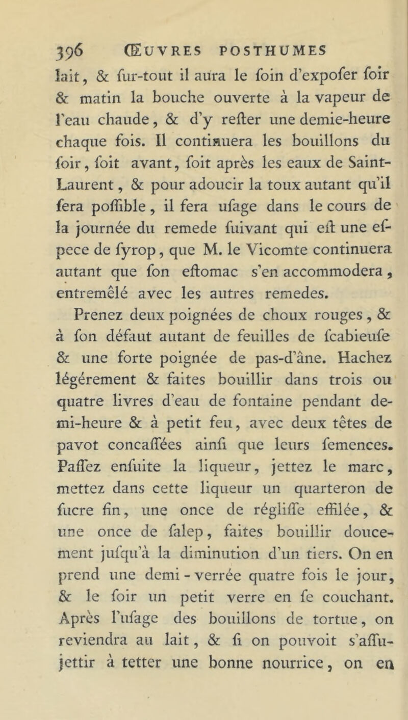 lait, & fur-tout il aura le foin d’expofer foir & matin la bouche ouverte à la vapeur de l'eau chaude, & d’y relier une demie-heure chaque fois. Il continuera les bouillons du foir, foit avant, foit après les eaux de Saint- Laurent , & pour adoucir la toux autant qu’il fera poffible, il fera ufage dans le cours de la journée du remede fuivant qui ei.1 une ef- pece de fyrop, que M. le Vicomte continuera autant que fon eftomac s’en accommodera, entremêlé avec les autres remedes. Prenez deux poignées de choux rouges , & à fon défaut autant de feuilles de fcabieufe & une forte poignée de pas-d’âne. Hachez légèrement & faites bouillir dans trois ou quatre livres d’eau de fontaine pendant de- mi-heure & à petit feu, avec deux têtes de pavot concaffées ainfi que leurs femences. Paffez enfuite la liqueur, jettez le marc, mettez dans cette liqueur un quarteron de fucre fin, une once de régliffe effilée, & une once de falep, faites bouillir douce- ment jufqu’à la diminution d’un tiers. On en prend une demi - verrée quatre fois le jour, & le foir un petit verre en fe couchant. Après l’ufage des bouillons de tortue, on reviendra au lait, & fi on pouvoit s’affu- jettir à tetter une bonne nourrice, on en