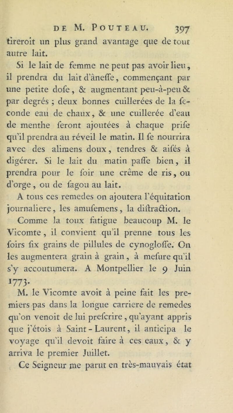 tlreroit un plus grand avantage que de tout autre lait. Si le lait de femme ne peut pas avoir lieu , il prendra du lait d’ânefle, commençant par line petite dofe, & augmentant peu-à-peu & par degrés ; deux bonnes cuillerées de la fé- condé eau de chaux, & une cuillerée d’eau de menthe feront ajoutées à chaque prife qu’il prendra au réveil le matin. Il fe nourrira avec des alimens doux, tendres & ailes à digérer. Si le lait du matin palfe bien, il prendra pour le foir une crème de ris, ou d’orge , ou de fagou au lait. A tous ces remedes on ajoutera l’équitation journalière, les amufemens , la didradion. Comme la toux fatigue beaucoup M. le Vicomte , il convient qu’il prenne tous les foirs fix grains de pillules de cynogloffe. On les augmentera grain à grain, à mefure qu’il s’y accoutumera. A Montpellier le 9 Juin *773- M. le Vicomte avoit à peine fait les pre- miers pas dans la longue carrière de remedes qu’on venoit de lui prefcrire , qu’ayant appris que j’étois à Saint - Laurent, il anticipa le voyage qu’il devoit faire à ces eaux, & y arriva le premier Juillet. Ce Seigneur ine parut en très-mauvais état