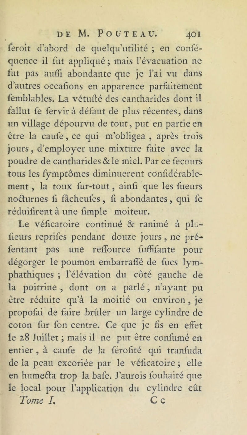 feroit d'aborcl de quelqu’utilité ; en confé- quence il fut appliqué ; mais l’évacuation ne fut pas aufîi abondante que je l’ai vu dans d’autres occafions en apparence parfaitement femblables. La vétufté des cantharides dont il fallut fe fervirà défaut de plus récentes, dans un village dépourvu de tout, put en partie en être la caufe, ce qui m’obligea , après trois jours, d’employer une mixture faite avec la poudre de cantharides & le miel. Par ce fecours tous les fymptômes diminuèrent confidérable- ment, la toux fur-tout, ainfi que les fueurs no&urnes fi fâcheufes, fi abondantes, qui fe réduifirent à une fimple moiteur. Le véficatoire continué & ranimé à pla- ceurs reprifes pendant douze jours , ne pré- fentant pas une reffource fuffifante pour dégorger le poumon embarraffé de fucs lym- phathiques ; l’élévation du côté gauche de la poitrine , dont on a parlé, n’ayant pu être réduite qu’à la moitié ou environ, je propofai de faire brûler un large cylindre de coton fur fon centre. Ce que je fis en effet le 28 Juillet ; mais il ne put être confumé en entier , à caufe de la férofité qui tranfuda de la peau excoriée par le véficatoire ; elle en humeéla trop la bafe. J’aurois fouhaité que le local pour l’application du cylindre eût Tome /. Ce