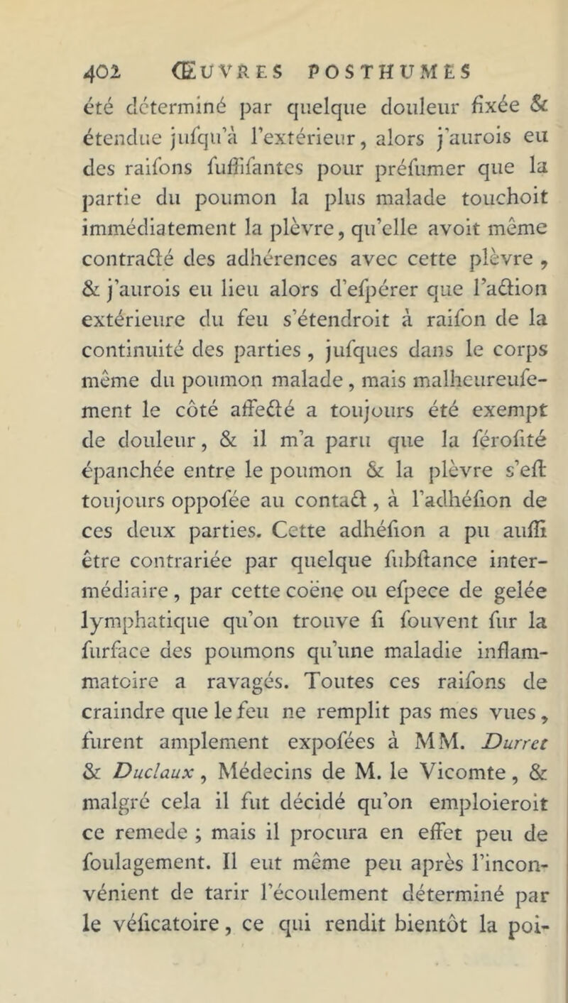 été déterminé par quelque douleur fixée & étendue jufqu’à l’extérieur, alors j’aurois eu des raifons fuffifantes pour préfumer que la partie du poumon la plus malade touchoit immédiatement la plèvre, qu’elle a voit même contradé des adhérences avec cette plèvre , & j’aurois eu lieu alors d’efpérer que l’adion extérieure du feu s’étendroit à raifon de la continuité des parties , jufques dans le corps même du poumon malade , mais malhc-ureufe- ment le côté aifedé a toujours été exempt de douleur, & il m’a paru que la férofité épanchée entre le poumon & la plèvre s’eft toujours oppofée au contad , à l’aclhéfion de ces deux parties. Cette adhéfion a pu aufîi être contrariée par quelque fubffance inter- médiaire , par cette coëne ou efpece de gelée lymphatique qu’on trouve fi fouvent fur la furface des poumons qu’une maladie inflam- matoire a ravagés. Toutes ces raifons de craindre que le feu ne remplit pas mes vues, furent amplement expofées à MM. Durret & Duclaux, Médecins de M. le Vicomte, & malgré cela il fut décidé qu’on emploieroit ce remede ; mais il procura en effet peu de foulagement. Il eut même peu après l’incon- vénient de tarir l’écoulement déterminé par le véficatoire, ce qui rendit bientôt la poi-