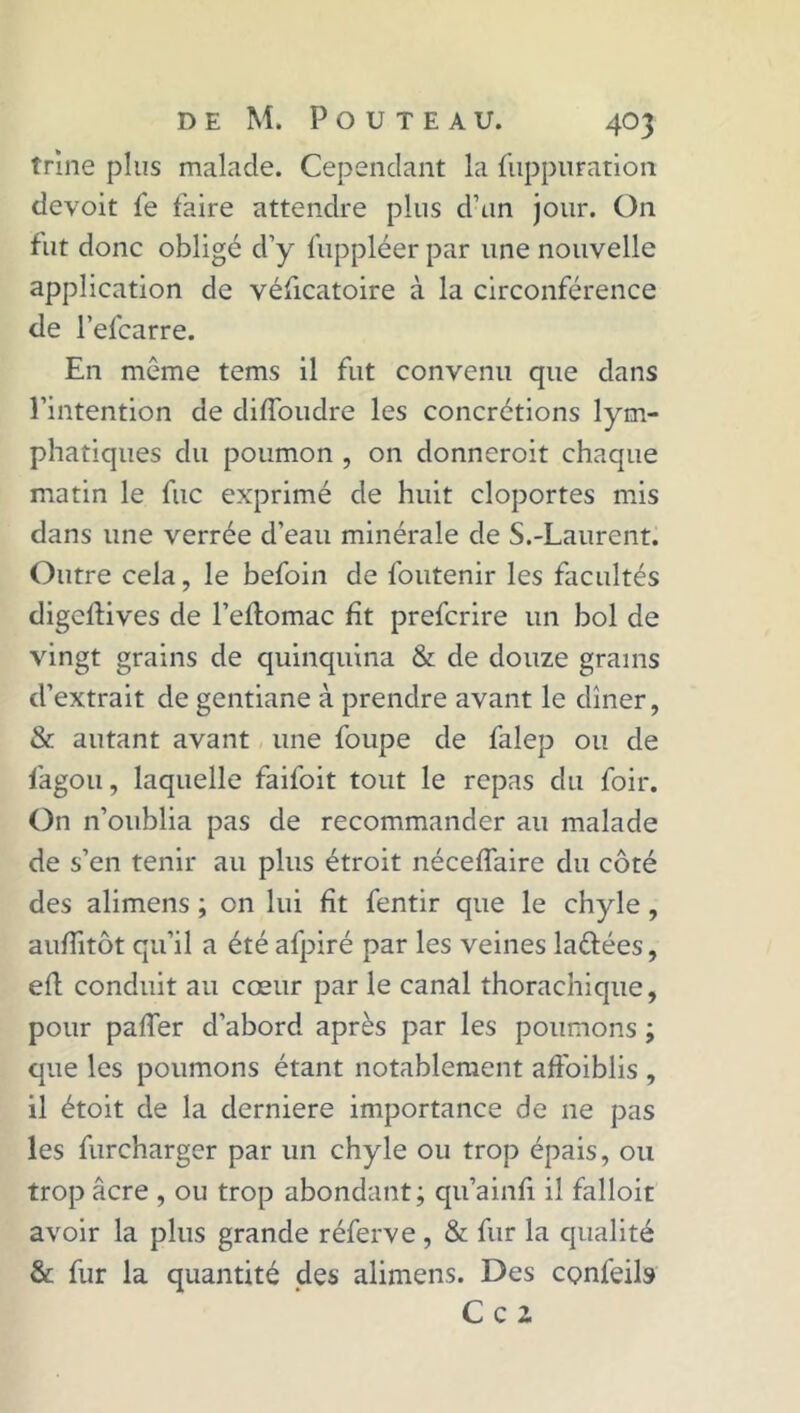 trine plus malade. Cependant la {iippuration devoit fe faire attendre plus d’un jour. On fut donc obligé d’y fuppléer par une nouvelle application de véficatoire à la circonférence de l’efcarre. En même tems il fut convenu que dans l’intention de diffoudre les concrétions lym- phatiques du poumon , on donneroit chaque matin le flic exprimé de huit cloportes mis dans une verrée d’eau minérale de S.-Laurent. Outre cela, le befoin de foutenir les facultés digeftives de l’eftomac fît preferire un bol de vingt grains de quinquina & de douze grains d’extrait de gentiane à prendre avant le dîner, & autant avant une foupe de falep ou de fagou, laquelle faifoit tout le repas du foir. On n’oublia pas de recommander au malade de s’en tenir au plus étroit néceffaire du côté des alimens ; on lui fît fentir que le chyle , aufîitôt qu’il a été afpiré par les veines laéfées, efl conduit au cœur par le canal thorachique, pour paffer d’abord après par les poumons ; que les poumons étant notablement affoiblis , il étoit de la derniere importance de 11e pas les furcharger par un chyle ou trop épais, ou trop âcre , ou trop abondant; qu’ainfî il falloir avoir la plus grande réferve , & fur la qualité & fur la quantité des alimens. Des cçnfeils