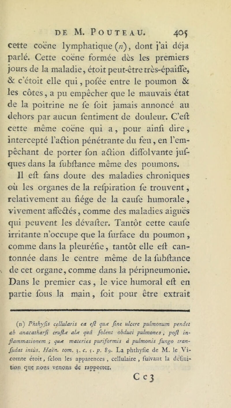 cette coëne lymphatique (/;), dont j’ai déjà parlé. Cette coëne formée dès les premiers jours de la maladie, étoit peut-être très-épaifle, & c’étoit elle qui, pofée entre le poumon & les côtes, a pu empêcher que le mauvais état de la poitrine ne fe foit jamais annoncé au dehors par aucun fentiment de douleur. C’eft cette même coëne qui a, pour ainfi dire, intercepté l’aëtion pénétrante du feu, en l’em- pêchant de porter fon aftion diftolvante juf- ques dans la fubftance même des poumons. Il eft fans doute des maladies chroniques où les organes de la refpiration fe trouvent, relativement au ficge de la caufe humorale, vivement affeclés, comme des maladies aiguës qui peuvent les dévaluer. Tantôt cette caufe irritante n’occupe que la furface du poumon , comme dans la pleuréfie, tantôt elle ell can- tonnée dans le centre même de la fubftance de cet organe, comme dans la péripneumonie. Dans le premier cas, le vice humoral eft en partie fous la main, foit pour être extrait (n) P ht hyfis cellularis ea eft qu.-c fine ulcéré pulmonum pendet cb anacatharfit cruftœ al<t quâ folent obduci pulmones , poft in- ftammadonem ; qua materies puriformis à pulmonls fungo tran- fiidat ititùs. Ha'èn. tom. 3. c. ç. p. 89. La phthyfie de M. le Vi- comte étoit, félon les apparences , cellulaire , fuivant la défini- tion (juç nous venons de rapporter. Cc3