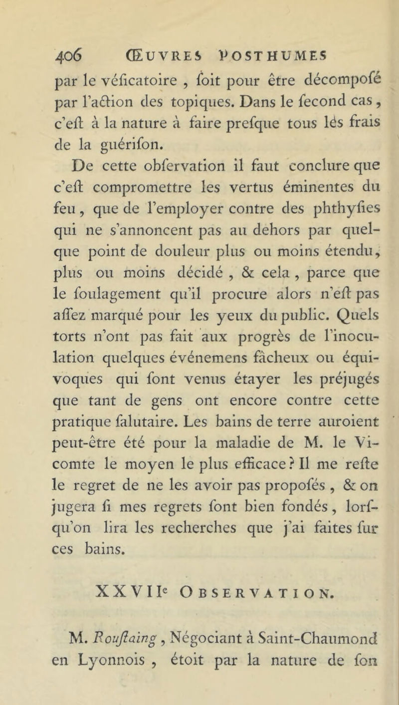 par le véficatoire , foit pour être décompofé par l’aêlion des topiques. Dans le fécond cas , c’ell à la nature à faire prefque tous lés frais de la guérifon. De cette obfervation il faut conclure que c’ell compromettre les vertus éminentes du feu , que de l’employer contre des phthylies qui ne s’annoncent pas au dehors par quel- que point de douleur plus ou moins étendu, plus ou moins décidé , & cela , parce que le foulagement qu’il procure alors n'ed pas affez marqué pour les yeux du public. Quels torts n’ont pas fait aux progrès de l’inocu- lation quelques événemens fâcheux ou équi- voques qui font venus étayer les préjugés que tant de gens ont encore contre cette pratique falutaire. Les bains de terre auroient peut-être été pour la maladie de M. le Vi- comte le moyen le plus efficace ? Il me relie le regret de ne les avoir pas propofés , & on jugera li mes regrets font bien fondés, lorf- qu’on lira les recherches que j’ai faites fur ces bains. XXVI Ie Observation. M. Roujlaing , Négociant à Saint-Chaumond en Lyonnois , étoit par la nature de fon