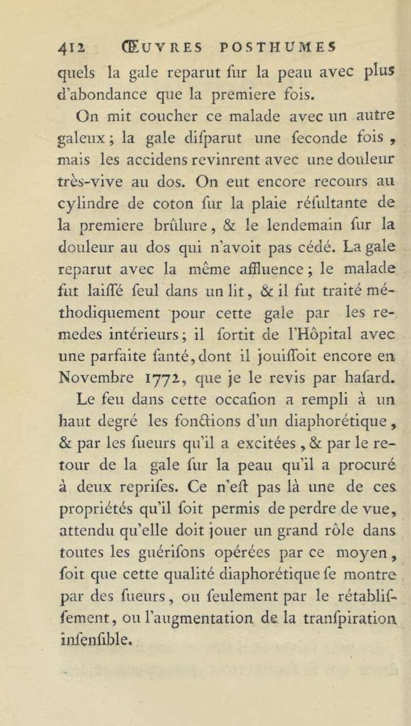 quels la gale reparut fur la peau avec plus d’abondance que la première fois. On mit coucher ce malade avec un autre galeux ; la gale difparut une fécondé fois , mais les accidens revinrent avec une douleur très-vive au dos. On eut encore recours au cylindre de coton fur la plaie réfultante de la première brûlure, & le lendemain fur la douleur au dos qui n’avoit pas cédé. La gale reparut avec la même affluence ; le malade fut laide feul dans un lit, & il fut traité mé- thodiquement pour cette gale par les re- medes intérieurs ; il fortit de l’Hôpital avec une parfaite fanté,dont il jouiffoit encore en Novembre 1772, que je le revis par hafard. Le feu dans cette occafion a rempli à un haut degré les fondions d’un diaphorétique , & par les fueurs qu’il a excitées , & par le re- tour de la gale fur la peau qu’il a procuré à deux reprifes. Ce n’eû pas là une de ces propriétés qu’il foit permis de perdre de vue, attendu qu’elle doit jouer un grand rôle dans toutes les guérifons opérées par ce moyen, foit que cette qualité diaphorétique fe montre par des fueurs, ou feulement par le rétablif- fement, ou l’augmentation de la tranfpiration infenfible.