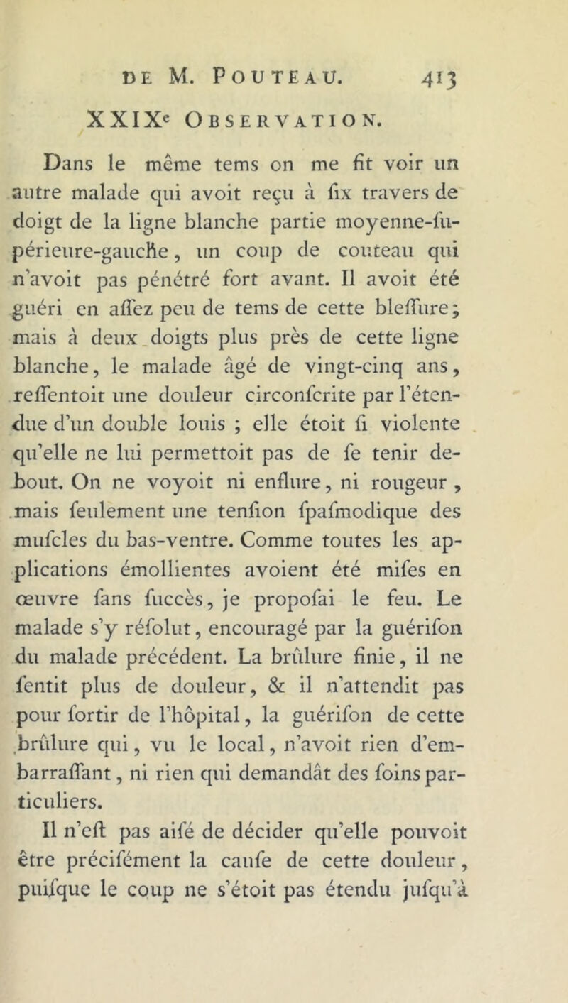 XXIXe Observation. Dans le même tems on me fît voir lin autre malade qui avoit reçu à fix travers de doigt de la ligne blanche partie moyenne-fu- périeure-gauche, un coup de couteau qui n’avoit pas pénétré fort avant. Il avoit été guéri en allez peu de tems de cette blefîure ; mais à deux doigts plus près de cette ligne blanche, le malade âgé de vingt-cinq ans, reffentoit une douleur circonfcrite par l’éten- due d’un double louis ; elle étoit fi violente qu’elle ne lui permettoit pas de fe tenir de- bout. On ne voyoit ni enflure, ni rougeur , mais feulement une tenfion fpafmodique des mufcles du bas-ventre. Comme toutes les ap- plications émollientes avoient été mifes en œuvre fans fuccès, je propofai le feu. Le malade s’y réfolut, encouragé par la guérifon du malade précédent. La brûlure finie, il ne fentit plus de douleur, & il n’attendit pas pour fortir de l’hôpital, la guérifon de cette brûlure qui, vu le local, n’avoit rien d’em- barraflant, ni rien cpii demandât des foins par- ticuliers. Il n’eft pas aifé de décider qu’elle pouvoit être précifément la caufe de cette douleur, puiique le coup ne s’étoit pas étendu jufqu’à
