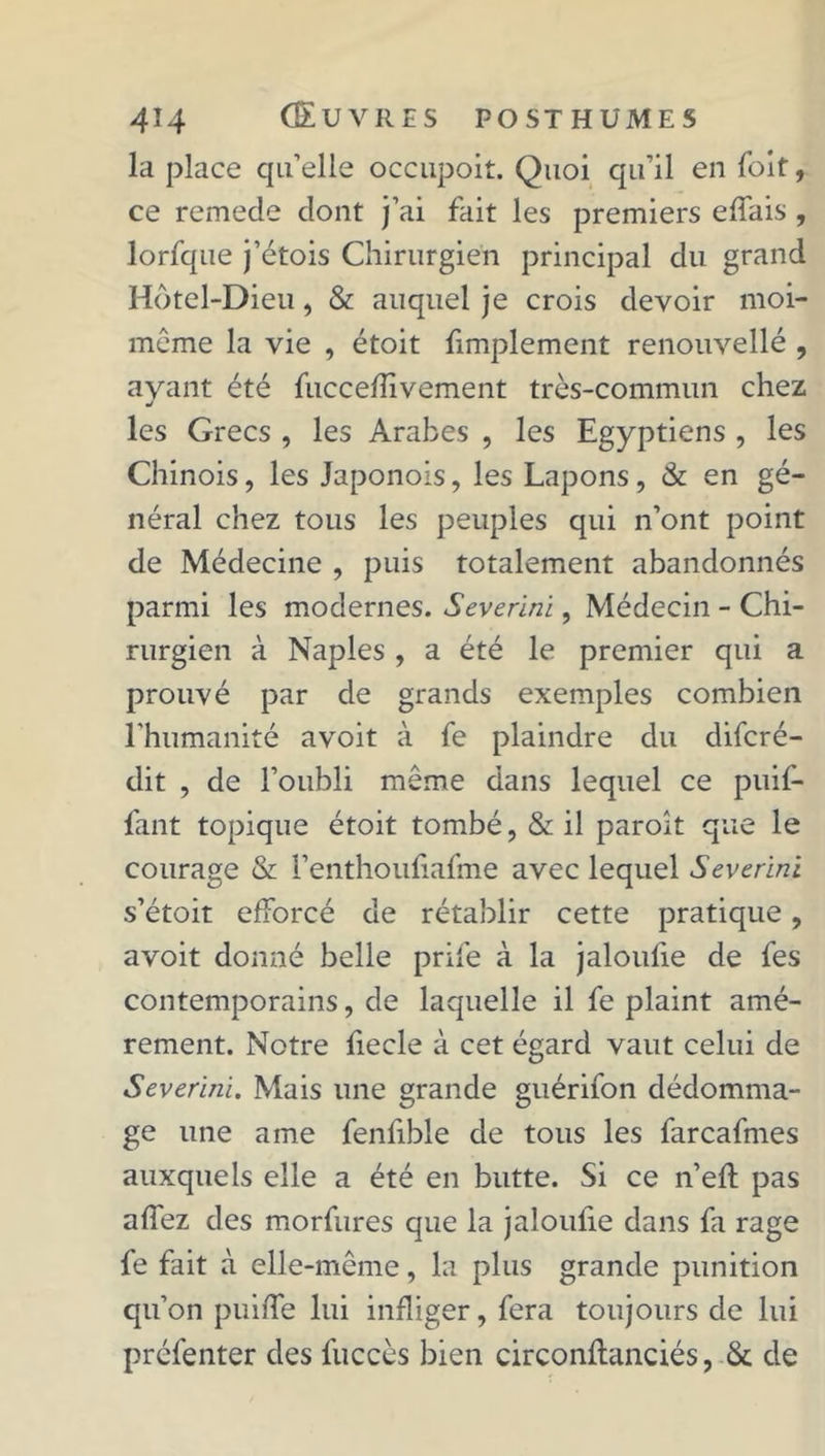 la place qu’elle occupoit. Quoi qu’il en (bit, ce remede dont j’ai fait les premiers effais , lorfque j’étois Chirurgien principal du grand Hôtel-Dieu, & auquel je crois devoir moi- même la vie , étoit fimplement renouvelle , avant été fuccefîivement très-commun chez j les Grecs , les Arabes , les Egyptiens , les Chinois, les Japonois, les Lapons, & en gé- néral chez tous les peuples qui n’ont point de Médecine , puis totalement abandonnés parmi les modernes. Severini, Médecin - Chi- rurgien à Naples , a été le premier qui a prouvé par de grands exemples combien l’humanité avoit à fe plaindre du difcré- dit , de l’oubli même dans lequel ce puif- fant topique étoit tombé, & il paroit que le courage & l’enthoufiafme avec lequel Severini s’étoit efforcé de rétablir cette pratique, avoit donné belle prife à la jaloufie de fes contemporains, de laquelle il fe plaint amè- rement. Notre fiecle à cet égard vaut celui de Severini. Mais une grande guérifon dédomma- ge une a me fenfible de tous les farcafmes auxquels elle a été en butte. Si ce n’eft pas affez des morfures que la jaloufie dans fa rage fe fait à elle-même, la plus grande punition qu’on puiffe lui infliger, fera toujours de lui préfenter des fuccès bien circonflanciés, Sc de