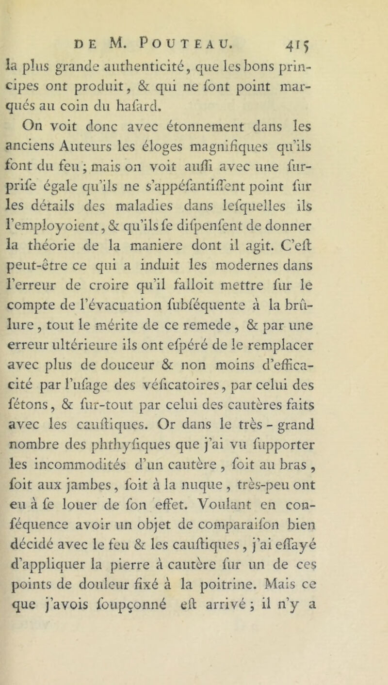 la plus grande authenticité, que les bons prin- cipes ont produit, & qui ne font point mar- qués au coin du hafard. On voit donc avec étonnement dans les anciens Auteurs les éloges magnifiques qu’ils font du feu ; mais on voit aufli avec une fur- prife égale qu’ils ne s’appéfantiffient point fur les détails des maladies dans lefquelles ils l’employoient, & qu’ilsfe difpenfent de donner la théorie de la maniéré dont il agit. C’ell peut-être ce qui a induit les modernes dans l’erreur de croire qu'il falloit mettre fur le compte de l’évacuation fubféquente à la brû- lure , tout le mérite de ce remede , & par une erreur ultérieure ils ont efpéré de le remplacer avec plus de douceur & non moins d’effica- cité par l’ufage des véficatoires, par celui des fêtons, & fur-tout par celui des cautères faits avec les caufliques. Or dans le très - grand nombre des phthyfiques que j’ai vu fupporter les incommodités d’un cautère , foit au bras , foit aux jambes, foit à la nuque , très-peu ont eu à fe louer de fon effet. Voulant en con- féquence avoir un objet de comparaifon bien décidé avec le feu & les caufliques , j’ai effayé d’appliquer la pierre à cautère fur un de ces points de douleur fixé à la poitrine. Mais ce que j’avois foupçonné eft arrivé ; il n’y a