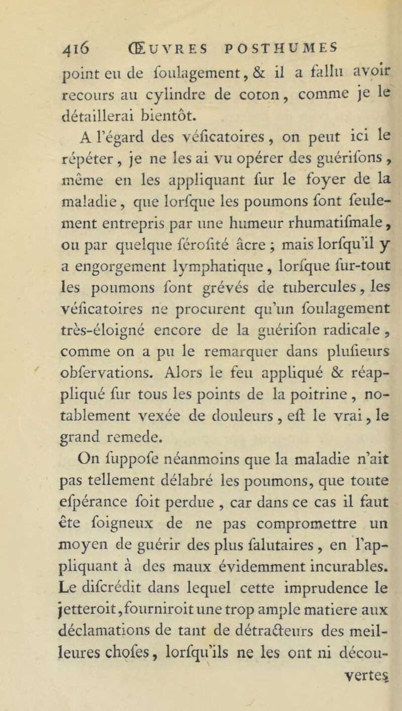 point eu de foulagement, & il a fallu avoir recours au cylindre de coton, comme je le détaillerai bientôt. A l’égard des véficatoires, on peut ici le répéter , je ne les ai vu opérer des guérifons , même en les appliquant fur le foyer de la maladie, que lorfque les poumons font feule- ment entrepris par une humeur rhumatifmale, ou par quelque férofité âcre ; mais lorfqu’il y a engorgement lymphatique, torique fur-tout les poumons font grévés de tubercules, les vélicatoires ne procurent qu’un foulagement très-éloigné encore de la guérifon radicale , comme on a pu le remarquer dans plufieurs obfervations. Alors le feu appliqué & réap- pliqué fur tous les points de la poitrine , no- tablement vexée de douleurs , eit le vrai, le grand remede. On fuppofe néanmoins que la maladie n’ait pas tellement délabré les poumons, que toute efpérance foit perdue , car dans ce cas il faut ête foigneux de ne pas compromettre un moyen de guérir des plus falutaires , en l’ap- pliquant à des maux évidemment incurables. Le difcrédit dans lequel cette imprudence le jetteroit,fourniroit une trop ample matière aux déclamations de tant de détraéleurs des meil- leures chofes, lorfqu’ils ne les ont ni décou- vertes