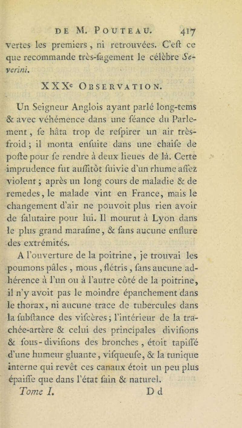 vertes les premiers , ni retrouvées. Ceft ce que recommande très-fagement le célèbre Se- verïni. XXXe Observation. Un Seigneur Anglois ayant parlé long-tems & avec véhémence dans une féance du Parle- ment , Ce hâta trop de refpirer un air très- froid ; il monta enfuite dans une chaife de pofte pour fe rendre à deux lieues dé là. Cette imprudence fut auflitôt fuivie d’un rhume allez violent ; après un long cours de maladie 6c de remedes,le malade vint en France, mais le changement d’air ne pouvoit plus rien avoir de falutaire pour lui. 11 mourut à Lyon dans le plus grand marafme, & fans aucune enflure des extrémités. A l’ouverture de la poitrine, je trouvai les poumons pâles , mous , flétris , fans aucune ad- hérence à l’un ou à l’autre côté de la poitrine, il n’y avoit pas le moindre épanchement dans le thorax, ni aucune trace de tubercules dans la fubftance des vifeères ; l’intérieur de la tra- chée-artère & celui des principales diviflons & fous-diviflons des bronches, étoit tapilfé d'une humeur gluante, vifqueufe, & la tunique interne qui revêt ces canaux étoit un peu plus épaifle que dans l’état fain & naturel. Tome /. D d