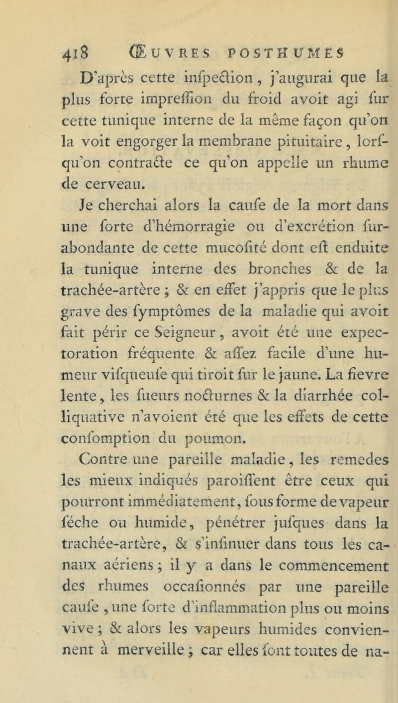 D'après cette infpeûion, j’augurai que la plus forte impreffioii du froid avoit agi fur cette tunique interne de la même façon cpi’on la voit engorger la membrane pituitaire, lorf- qu’on contracte ce qu’on appelle un rhume de cerveau. Je cherchai alors la caufe de la mort dans une forte d’hémorragie ou d’excrétion fur- abondante de cette mucolité dont elt enduite la tunique interne des bronches & de la trachée-artère ; & en effet j’appris que le plus grave des fymptômes de la maladie qui avoit fait périr ce Seigneur, avoit été une expec- toration fréquente & allez facile d’une hu- meur vifqueufe qui tiroit fur le jaune. La fievre lente, les fueurs noêhirnes & la diarrhée col- liquative n’avoient été que les effets de cette confomption du poumon. Contre une pareille maladie, les remedes les mieux indiqués paroiflént être ceux qui pourront immédiatement, fous forme de vapeur féche ou humide, pénétrer jufques dans la trachée-artère, & s’inlinuer dans tous les ca- naux aériens ; il y a dans le commencement des rhumes occalionnés par une pareille caufe , une forte d’inflammation plus ou moins vive ; & alors les vapeurs humides convien- nent à merveille ; car elles font toutes de na-