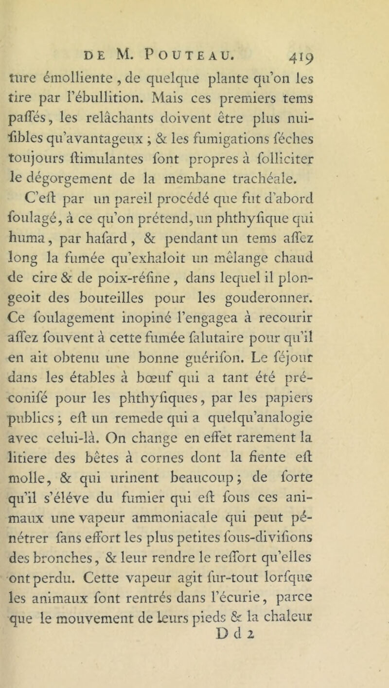 ture émolliente , de quelque plante qu’on les tire par l’ébullition. Mais ces premiers tems pafies, les relâchants doivent être plus nui- sibles qu’avantageux ; & les fumigations féches toujours Stimulantes font propres à folliciter le dégorgement de la membane trachéale. C’ell par un pareil procédé que fut d’abord foulagé, à ce qu’on prétend, un phthyfique qui huma, par hafard , & pendant un tems afife-z long la fumée qu’exhaloit un mélange chaud de cire & de poix-réfine , dans lequel il plon- geoit des bouteilles pour les gouderonner. Ce foulagement inopiné l’engagea à recourir affez fouvent à cette fumée falutaire pour qu’il en ait obtenu une bonne guérifon. Le féjour dans les étables à bœuf qui a tant été pré- conifé pour les phthyfiques, par les papiers publics ; efi: un remede qui a quelqu’analogie avec celui-là. On change en effet rarement la litiere des bêtes à cornes dont la fiente efi: molle, & qui urinent beaucoup; de forte qu’il s’élève du fumier qui efi: fous ces ani- maux une vapeur ammoniacale qui peut pé- nétrer fans effort les plus petites fous-divifions des bronches, & leur rendre le reffort qu’elles ont perdu. Cette vapeur agit fur-tout lorfque les animaux font rentrés dans l’écurie, parce que le mouvement de leurs pieds & la chaleur D d 2