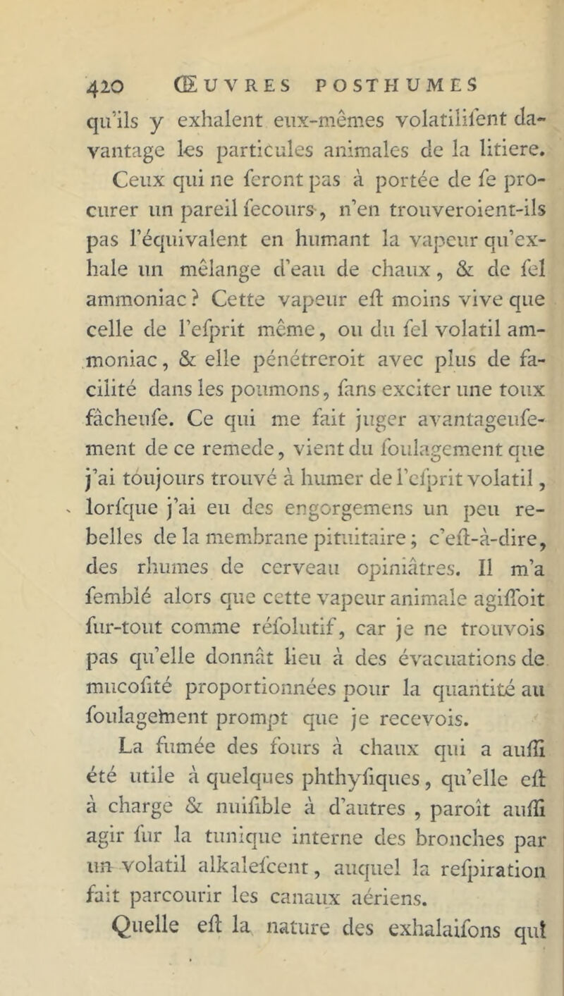 qu’ils y exhalent eux-mêmes volatilisent da- vantage les particules animales de la litiere. Ceux qui ne feront pas à portée de fe pro- curer un pareil Secours-, n’en trouveroient-ils pas l’équivalent en humant la vapeur qu’ex- hale un mélange d’eau de chaux, & de Sel ammoniac ? Cette vapeur ed moins vive que celle de l’eSprit même, ou du Sel volatil am- moniac, & elle pénétreroit avec plus de fa- cilité dans les poumons, Sans exciter une toux fàcheufe. Ce qui me fait juger avantageuse- ment de ce remede, vient du Soulagement que j’ai toujours trouvé à humer de l’eSprit volatil, - lorfque j’ai eu des engorgemens un peu re- belles de la membrane pituitaire ; c’ed-à-dire, des rhumes de cerveau opiniâtres. Il m’a Semblé alors que cette vapeur animale agidoit Sur-tout comme réfolutif, car je ne trouvois pas qu’elle donnât lieu à des évacuations de mucofité proportionnées pour la quantité au foulagehient prompt que je recevois. La fumée des fours à chaux qui a aulîi été utile à quelques phthyfiques, qu’elle cd à charge & nuifible à d’autres , paroît auffi agir Sur la tunique interne des bronches par un volatil alkalefcent, auquel la refpiration fait parcourir les canaux aériens. Quelle ed la nature des exhalaifons qui