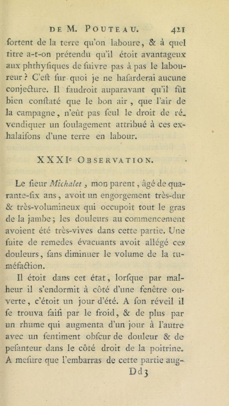 fortent de la terre qu’on laboure, & à quel titre a-t-on prétendu qu’il étoit avantageux aux phthyfiques de fuivre pas à pas le labou- reur ? C’efl: fur quoi je ne hafarderai aucune conje&ure. Il faudroit auparavant qu’il fût bien conftaté que le bon air , que l’air de la campagne, n’eût pas feul le droit de ré_ vendiquer un foulagement attribué à ces ex- halaifons d’une terre en labour. XXXIe Observation. Le fieur Michalet, mon parent, âgé de qua- rante-fix ans , avoit un engorgement très-dur & très-volumineux qui occupoit tout le gras de la jambe ; les douleurs au commencement avoient été très-vives dans cette partie. Une fuite de remedes évacuants avoit allégé ces douleurs, fans diminuer le volume de la tu- méfaftion. Il étoit dans cet état, lorfque par mal- heur il s’endormit à côté d’une fenêtre ou- verte , c’étoit un jour d’été. A fon réveil il fe trouva faifi par le froid, & de plus par un rhume qui augmenta d’un jour à l’autre avec un fentiment obfcur de douleur & de pefanteur dans le côté droit de la poitrine. A mefure que l’embarras de cette partie aug- Dd3