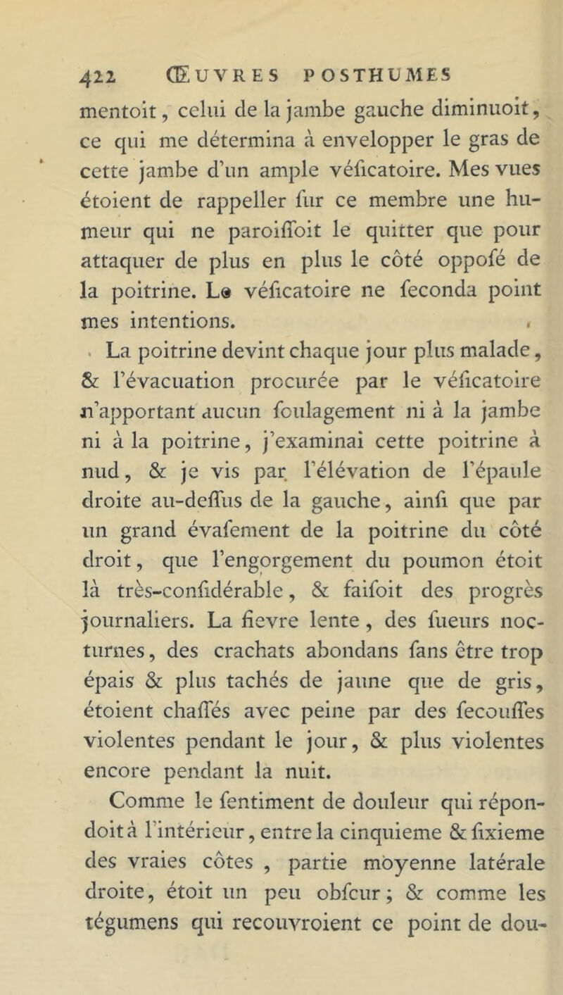 mentoit, celui de la jambe gauche diminuoit, ce qui me détermina à envelopper le gras de cette jambe d’un ample vélicatoire. Mes vues étoient de rappeller fur ce membre une hu- meur qui ne paroiffoit le quitter que pour attaquer de plus en plus le côté oppofé de la poitrine. La véficatoire ne féconda point mes intentions. La poitrine devint chaque jour plus malade, & l’évacuation procurée par le vélicatoire n’apportant aucun fculagement ni à la jambe ni à la poitrine, j’examinai cette poitrine à nud, & je vis par l’élévation de l’épaule droite au-deffus de la gauche, ainfi que par un grand évafement de la poitrine du côté droit, que l’engorgement du poumon étoit là très-confidérable, & faifoit des progrès journaliers. La hevre lente, des fueurs noc- turnes , des crachats abondans fans être trop épais & plus tachés de jaune que de gris, étoient chaiïés avec peine par des fecouffes violentes pendant le jour, & plus violentes encore pendant la nuit. Comme le fentiment de douleur qui répon- doità l’intérieur, entre la cinquième &lixieme des vraies côtes , partie moyenne latérale droite, étoit un peu obfcur ; & comme les tégumens qui recouvroient ce point de dou-