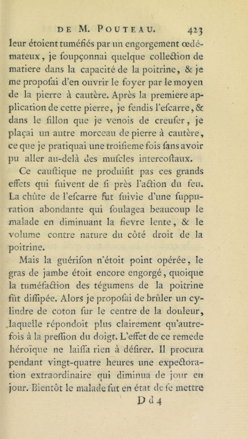 leur étoient tuméfiés par un engorgement œdé- mateux , je foupçonnai quelque colle&ion de matière dans la capacité de la poitrine, & je me propofai d’en ouvrir le foyer par le moyen de la pierre à cautère. Après la première ap- plication de cette pierre, je fendis l’efcarre, & dans le fillon que je venois de creufer, je plaçai un autre morceau de pierre à cautère, ce que je pratiquai une troifieme fois fans avoir pu aller au-delà des mufcles intercoftaux. Ce cauftique ne produifit pas ces grands effets qui fuivent de fi près l’aftion du feu. La chute de l’efcarre fut fuivie d’une fuppu- ration abondante qui foulagea beaucoup le malade en diminuant la fievre lente, & le volume contre nature du côté droit de la poitrine. Mais la guérifon n’étoit point opérée, le gras de jambe étoit encore engorgé, quoique la tuméfaction des tégumens de la poitrine fût difiipée. Alors je propofai de brûler un cy- lindre de coton fur le centre de la douleur, laquelle répondoit plus clairement qu’autre- fois à la preffion du doigt. L’effet de ce remede héroïque ne laiffa rien à délirer. Il procura pendant vingt-quatre heures une expectora- tion extraordinaire qui diminua de jour eit jour. Bientôt le malade fut en état de fe mettre P cl 4