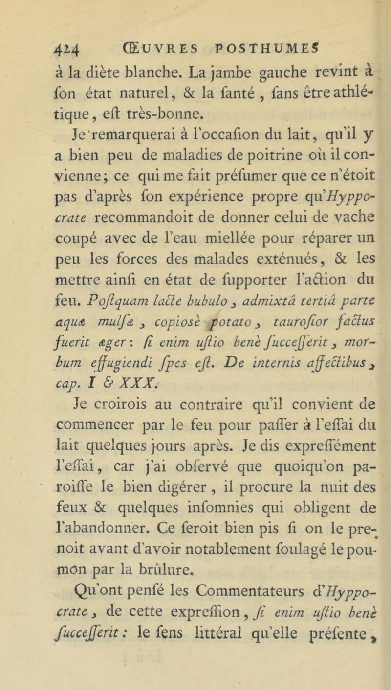 à la diète blanche. La jambe gauche revint à fon état naturel, & la fanté , fans être athlé- tique, eft très-bonne. Je remarquerai à l’occafion du lait, qu’il y a bien peu de maladies de poitrine où il con- vienne; ce qui me fait préfumer que ce n’étoit pas d’après fon expérience propre quHyppo- crate recommandoit de donner celui de vache coupé avec de l’eau miellée pour réparer un peu les forces des malades exténués, & les mettre ainfi en état de fupporter l’a&ion du feu. Poftquam lacté bubulo admïxtâ tertiâ parte aqu& mulfa copiose potato j taurofior faclus fuerit ager : fl enim ujlio bene fuccejferit /rcor- bum effugiendi fpes ejl. De internis affeclibus j cap. I & XXX. Je croirois au contraire qu’il convient de commencer par le feu pour paffer à l’effai du lait quelques jours après. Je dis exprefiement l’effai, car j’ai obfervé que quoiqu’on pa- roilfe le bien digérer, il procure la nuit des feux & quelques infomnies qui obligent de l’abandonner. Ce feroit bien pis fi on le pre- noit avant d’avoir notablement foulagé le pou- mon par la brûlure. Qu’ont penfé les Commentateurs à'Hyppo- crate 3 de cette exprelîion, fi enim ufiio bene fuccejferit : le fens littéral quelle préfente %