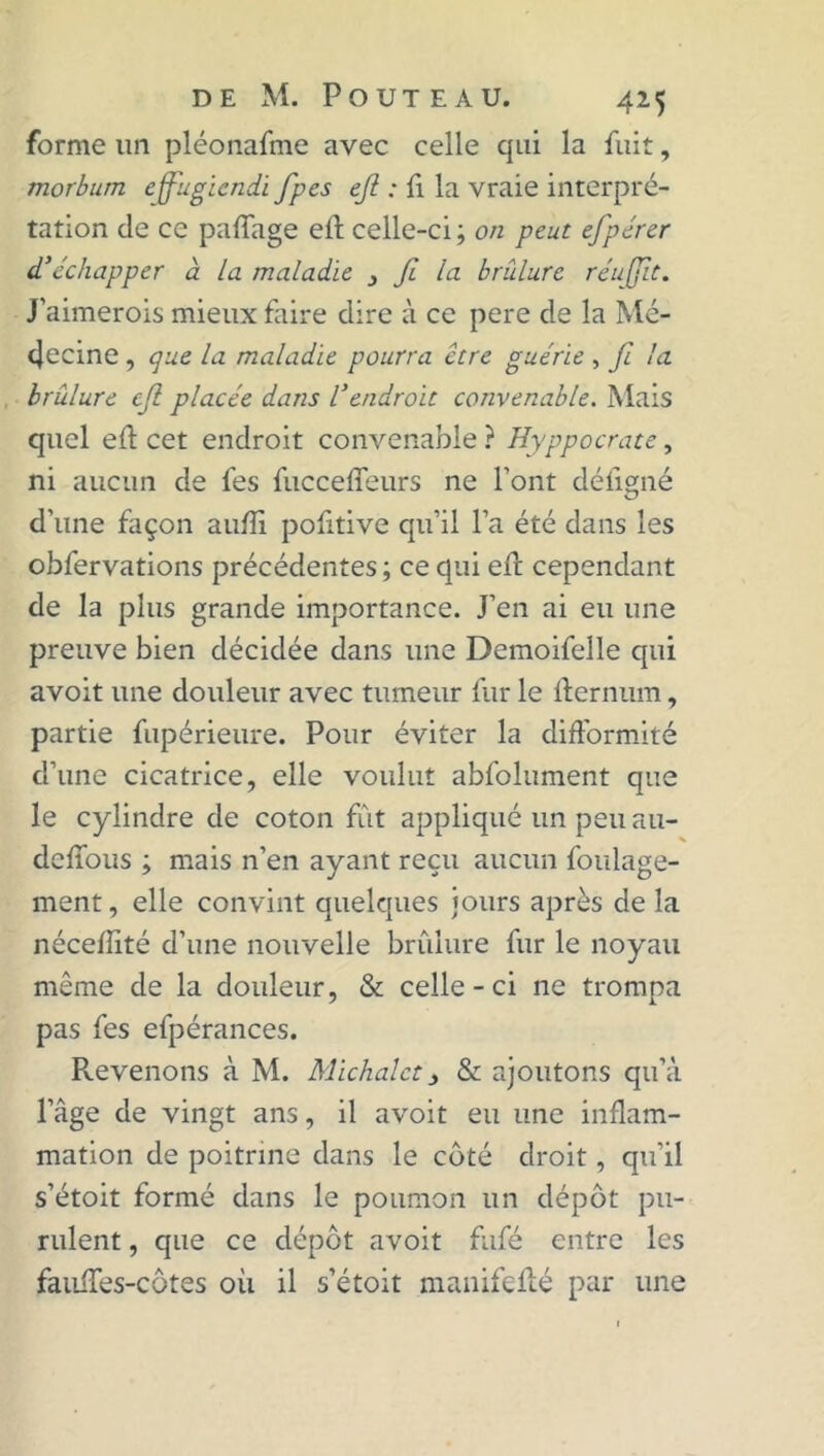 forme un pléonafme avec celle qui la fuit, morbum effugiendi fipes efi : fl la vraie interpré- tation de ce paffage eft celle-ci ; on peut efipérer d'échapper à La maladie 3 fi la brûlure réujfiit. j’aimerois mieux faire dire à ce pere de la Mé- decine , que la maladie pourra être guérie , fi la brûlure efi placée dans l’endroit convenable. Mais quel efi; cet endroit convenable ? Hyppocrate, ni aucun de lés fucceffeurs ne Font déligné d'une façon aulïi pofitive qu’il l’a été dans les obfervations précédentes ; ce qui eff cependant de la plus grande importance. J’en ai eu une preuve bien décidée dans une Demoifelle qui avoit une douleur avec tumeur fur le lfernum, partie fupérieure. Pour éviter la difformité d’une cicatrice, elle voulut abfolument que le cylindre de coton fût appliqué un peu au- deffous ; mais n’en ayant reçu aucun foulage- ment, elle convint quelques jours après de la nécellité d’une nouvelle brûlure fur le noyau même de la douleur, & celle-ci ne trompa pas fes efpérances. Prévenons à M. Michalct 3 & ajoutons qu’à l’âge de vingt ans, il avoit eu une inflam- mation de poitrine dans le côté droit, qu'il s’étoit formé dans le poumon un dépôt pu- rulent , que ce dépôt avoit fufé entre les fauffes-côtes où il s’étoit manifeflé par une