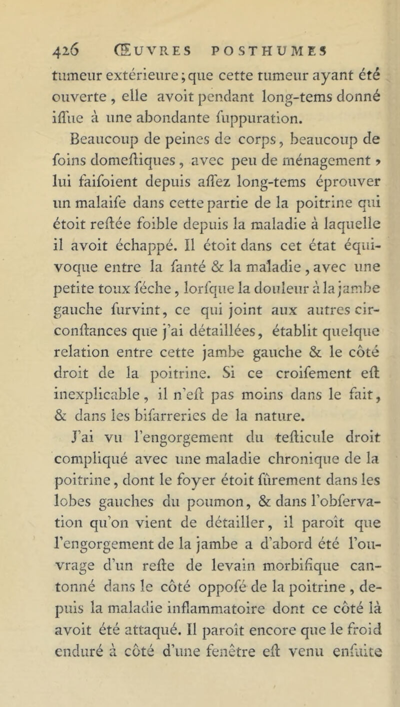 tumeur extérieure;que cette tumeur ayant été ouverte , elle avoit pendant long-tems donné iflue à une abondante fuppuration. Beaucoup de peines de corps, beaucoup de foins domefliques , avec peu de ménagement > lui faifoient depuis allez long-tems éprouver un malaife dans cette partie de la poitrine qui étoit reliée foible depuis la maladie à laquelle il avoit échappé. Il étoit dans cet état équi- voque entre la fanté & la maladie , avec une petite toux féche, lorfque la douleur à la jambe gauche furvint, ce qui joint aux autres cir- conflances que j’ai détaillées, établit quelque relation entre cette jambe gauche & le côté droit de la poitrine. Si ce croifement efl inexplicable, il n’efc pas moins dans le fait, & dans les bizarreries de la nature. J’ai vu l’engorgement du teflicule droit compliqué avec une maladie chronique de la poitrine, dont le foyer étoit fûrement dans les lobes gauches du poumon, & dans l’obferva- tion qu’on vient de détailler, il paroît que l’engorgement de la jambe a d’abord été l’ou- vrage d’un refie de levain morbifique can- tonné dans le côté oppofé de la poitrine , de- puis la maladie inflammatoire dont ce côté là avoit été attaqué. Il paroît encore que le froid enduré à côté d’une fenêtre efl venu enfuite