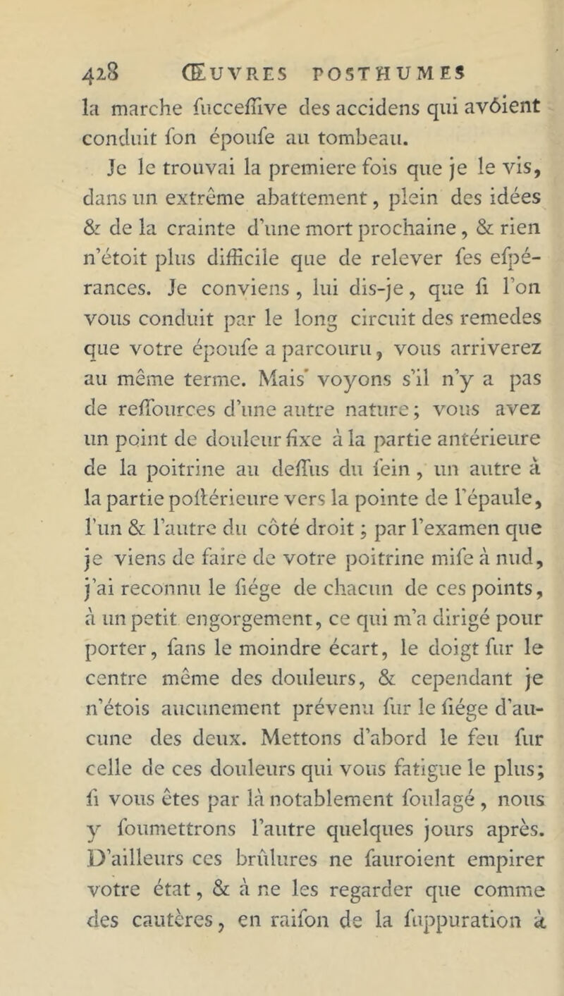 la marche fucceffive des accidens qui avôient conduit fon époufe au tombeau. Je le trouvai la première fois que je le vis, dans un extrême abattement, plein des idées & de la crainte d’une mort prochaine, & rien n’étoit plus difficile que de relever fes efpé- rances. Je conviens , lui dis-je, que fi Ton vous conduit par le long circuit des remedes que votre époufe a parcouru, vous arriverez au même terme. Mais' voyons s’il n’y a pas de reffiources d’une autre nature ; vous avez un point de douleur fixe à la partie antérieure de la poitrine au deffius du fein , un autre à la partie poilérieure vers la pointe de l'épaule, l’un & l’autre du côté droit ; par l’examen que je viens de faire de votre poitrine mife à nud, j’ai reconnu le fiége de chacun de ces points, à un petit engorgement, ce qui m’a dirigé pour porter, fans le moindre écart, le doigt fur le centre même des douleurs, & cependant je n’étois aucunement prévenu fur le fiége d’au- cune des deux. Mettons d’abord le feu fur celle de ces douleurs qui vous fatigue le plus; fi vous êtes par là notablement foulagé, nous y foumettrons l’autre quelques jours après. D’ailleurs ces brûlures ne fauroient empirer votre état, & à ne les regarder que comme des cautères, en raifon de la fuppuration k
