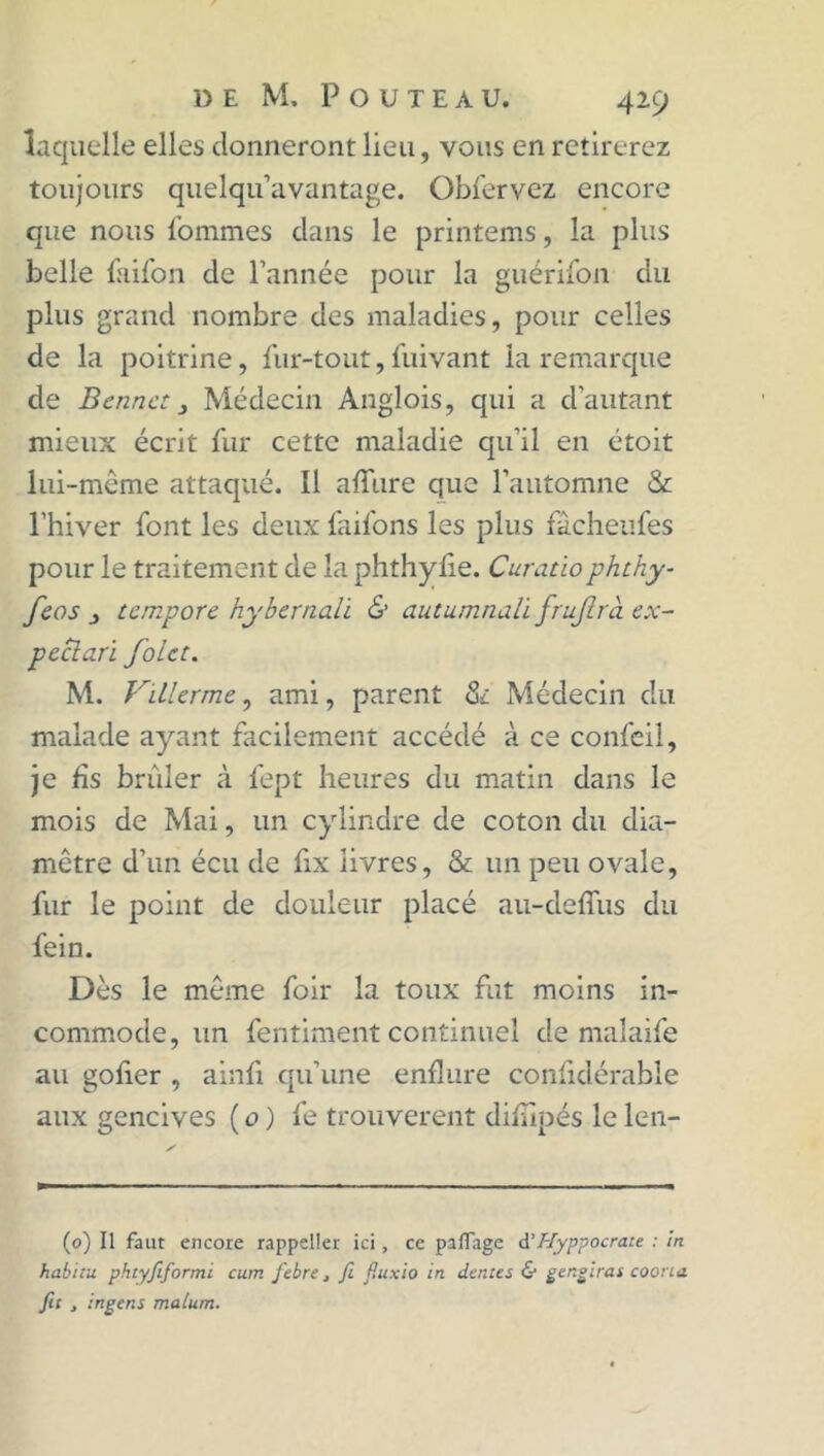 laquelle elles donneront lieu, vous en retirerez toujours quelqu’avantage. Obfervez encore que nous l'ommes dans le printems, la plus belle fuifon de l’année pour la guérifon du plus grand nombre des maladies, pour celles de la poitrine, fur-tout, jfuivant la remarque de Benne: 3 Médecin Ànglois, qui a d’autant mieux écrit fur cette maladie qu’il en étoit lui-même attaqué. Il allure que l’automne & l’hiver font les deux faifons les plus fâcheufes pour le traitement de la phthylie. Curatiophthy- feos 3 tempore hybernali & autumnalï frujlrà ex- peclari foie:. M. Villerme, ami, parent & Médecin du malade ayant facilement accédé à ce confeil, je fis brûler à fept heures du matin dans le mois de Mai, un cylindre de coton du dia- mètre d’un écu de fix livres, & un peu ovale, fur le point de douleur placé au-defius du fein. Dès le môme foir la toux fut moins in- commode, un fentiment continuel de malaife au gofier , ainfi qu’une enflure confidérable aux gencives ( o ) fe trouvèrent diflipés le len- (0) Il faut encore rappeller ici, ce paflage d’Hyppocrau : in habitu phtyfiformi cum febre, fi fluxio in dentés & gengirat coorta fit , ingens malum.