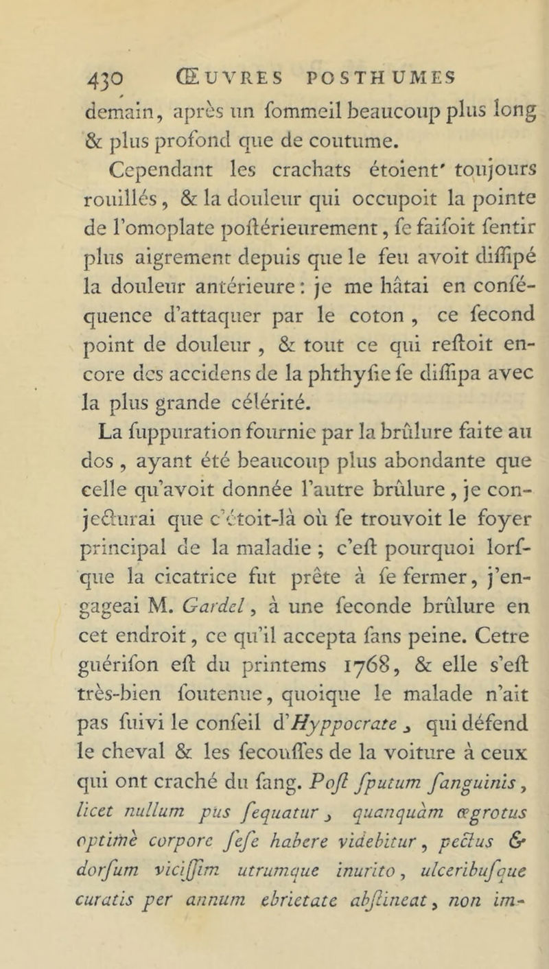 demain, après un fommeil beaucoup plus long & plus profond que de coutume. Cependant les crachats étoient' toujours rouilles , & la douleur qui occupoit la pointe de l’omoplate poflérieurement, fe faifoit fentir plus aigrement depuis que le feu avoit diiïipé la douleur antérieure : je me hâtai en confé- quence d’attaquer par le coton , ce fécond point de douleur , & tout ce qui reftoit en- core des accidens de la phthyfie fe diflipa avec la plus grande célérité. La fuppuration fournie par la brûlure faite au dos , ayant été beaucoup plus abondante que celle qu’avoit donnée l’autre brûlure , je con- jc&urai que c’étoit-là où fe trouvoit le foyer principal de la maladie ; c’eft pourquoi lorf- que la cicatrice fut prête à fe fermer, j’en- gageai M. Gardcl, à une fécondé brûlure en cet endroit, ce qu’il accepta fans peine. Cetre guérifon eft du printems 1768, & elle s’ell très-bien foutenue, quoique le malade n’ait pas fuivi le confeil d’Hyppocrate qui défend le cheval & les feconffes de la voiture à ceux qui ont craché du fang. Poft fputum fanguinis, licct nullum pus fequatur j quanquam œgrotus cptime corporc Jefe habcre videbhur, pecîus & dorfum vicijjim utrumque inurito, ulceribufque curatis per annum ebrictate abjlineat, non ïm-