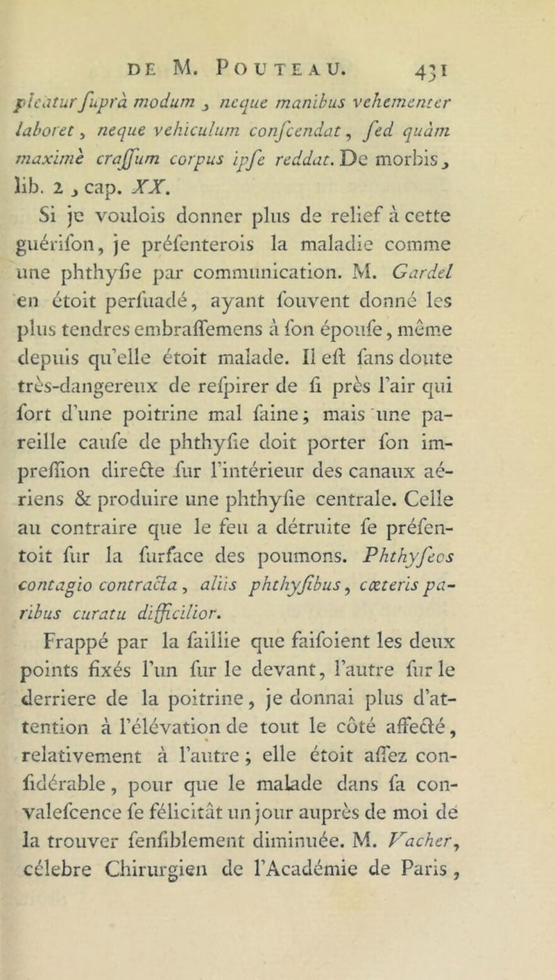 pîcaturfuprà modum neque manihus vehementer laboret, neque vehiculum confcendat, fed quant maxime crajjum corpus ipfe reddat. De morbis lib. 2 j cap. XX. Si je voulois donner plus de relief à cette guérifon, je préfenterois la maladie comme une phthyfie par communication. M. Gardel en étoit perfuadé, ayant fouyent donné les plus tendres embraffemens à fon époufe, même depuis qu’elle étoit malade. Il efl fans doute très-dangereux de refpirer de fi près l’air qui fort d’une poitrine mal faine; mais une pa- reille caufe de phthylie doit porter fon im- preffion direfte fur l’intérieur des canaux aé- riens & produire une phthylie centrale. Celle au contraire que le feu a détruite fe préfen- toit fur la furface des poumons. Phthyfecs contagïo contracta , aliis phthyjlbus, cœteris pa- ribus curatu difficilior. Frappé par la faillie que faifoient les deux points fixés Fun furie devant, l’autre far le derrière de la poitrine, je donnai plus d’at- tention à l’élévation de tout le côté affecté, relativement à l’autre ; elle étoit affez con- fidé-rable, pour que le malade dans fa con- valefcence fe félicitât un jour auprès de moi de la trouver fenfiblement diminuée. M. Vacher, célébré Chirurgien de l’Académie de Paris ,