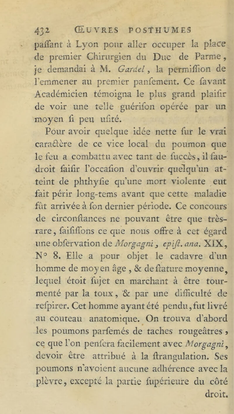 pailant à Lyon pour aller occuper la place de premier Chirurgien du Duc de Parme, je demandai à M. Gardel, la petmiffion de l’emmener au premier panfement. Ce {avant Académicien témoigna le plus grand plailir de voir une telle guérifon opérée par un moyen fi peu ufité. Pour avoir quelque idée nette fur le vrai cara&ère de ce vice local du poumon que le feu a combattu avec tant de fuccès, il fau- droit failir l’occafion d’ouvrir quelqu’un at- teint de phthylie qu’une mort violente eut fait périr long-tems avant que cette maladie fût arrivée à fon dernier période. Ce concours de circonftances ne pouvant être que très- rare , faifilfons ce que nous offre à cet égard une obfervation de Morgagni epifi. ana. XIX, N° 8. Elle a pour objet le cadavre d’un homme de moyen âge , & de future moyenne y lequel étoit fujet en marchant à être tour- menté par la toux, & par une difficulté de refpirer. Cet homme ayant été pendu, fut livré au couteau anatomique. On trouva d’abord les poumons parfemés de taches rougeâtres > ce que l’on penfera facilement avec Morgagrù, devoir être attribué à la drangulation. Ses poumons n’avoient aucune adhérence avec la plèvre, excepté la partie fupérienre du côté droit.