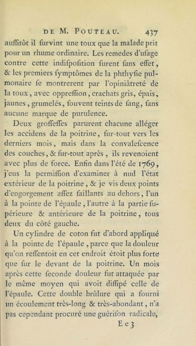 auffitôt il furvint une toux que la malade prit pour un rhume ordinaire. Les remedes d’ufage contre cette indifpofition furent fans effet, & les premiers fymptômes de la phthyfie pul- monaire fe montrèrent par l’opiniâtreté de la toux, avec oppreffion, crachats gris, épais, jaunes , grumelés, fouvent teints de fang, fans aucune marque de purulence. Deux grofTeffes parurent chacune alléger les accidens de la poitrine, fur-tout vers les derniers mois, mais dans la convalefcence des couches, & fur-tout après , ils revenoient avec plus de force. Enfin dans l’été de 1769, j’eus la permiffion d’examiner à nud l’état extérieur de la poitrine , & je vis deux points d’engorgement affez fai liants au dehors, l’un à la pointe de l’épaule , l’autre à la partie fu- périeure & antérieure de la poitrine, tous deux du côté gauche. Un cylindre de coton fut d’abord appliqué à la pointe de l’épaule , parce que la douleur qu’on reffentoit en cet endroit étoit plus forte que fur le devant de la poitrine. Un mois après cette fécondé douleur fut attaquée par le même moyen qui avoit difîipé celle de l’épaule. Cette double briilure qui a fourni un écoulement très-long & très-abondant, n’a pas cependant procuré une guérifon radicale, E e 3