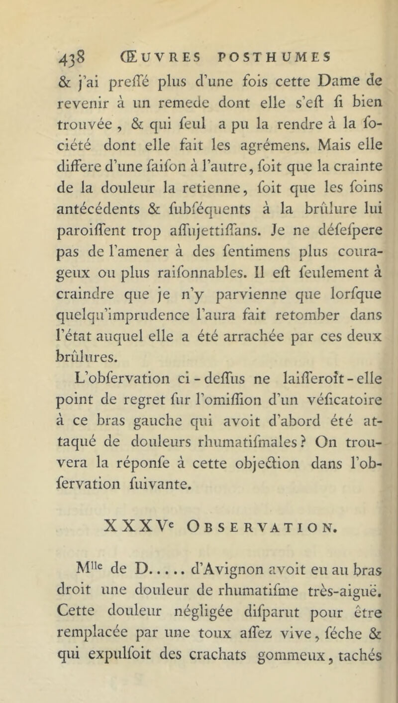 & j’ai preffé plus d’une fois cette Dame de revenir à un remede dont elle s’efl fi bien trouvée , & qui feul a pu la rendre à la fo- ciété dont elle fait les agrémens. Mais elle différé d’une faifon à l’autre, foit que la crainte de la douleur la retienne, foit que les foins antécédents & fubféquents à la brûlure lui paroiffcnt trop affujettiffans. Je ne défefpere pas de l’amener à des fentimens plus coura- geux ou plus raifonnables. 11 eft feulement à craindre que je n’y parvienne que lorfque quelqu’imprudence l’aura fait retomber dans l’état auquel elle a été arrachée par ces deux brûlures. L’obfervation ci - deffus ne laifferoit - elle point de regret fur l’omiflion d’un véficatoire à ce bras gauche qui avoit d'abord été at- taqué de douleurs rhumatifmales ? On trou- vera la réponfe à cette obje&ion dans l’ob- fervation fuivante. XXXVe Observation. M,,e de D d’Avignon avoit eu au bras droit une douleur de rhumatifme très-aiguë. Cette douleur négligée difparut pour être remplacée par une toux affez vive, féche & qui expulfoit des crachats gommeux, tachés