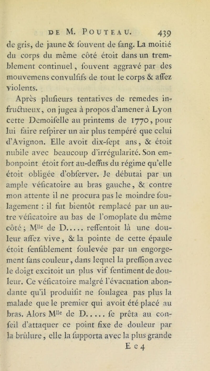 de gris, de jaune & fouvent de fang. La moitié du corps du môme côté étoit dans un trem- blement continuel, fouvent aggravé par des mouvemens convulfifs de tout le corps & affez violents. Après plufieurs tentatives de remedes in- fruéhieux, on jugea à propos d’amener à Lyon cette Demoifelle au printems de 1770, pour lui faire refpirer un air plus tempéré que celui d’Avignon. Elle avoit dix-fept ans, & étoit nubile avec beaucoup d’irrégularité. Son em- bonpoint étoit fort au-deffus du régime qu’elle étoit obligée d’obferver. Je débutai par un ample véficatoire au bras gauche, & contre mon attente il ne procura pas le moindre fou- lagement : il fut bientôt remplacé par un au- tre véficatoire au bas de l’omoplate du même côté ; Mlle de D reffentoit là une dou- leur allez vive, & la pointe de cette épaule étoit fenliblement foulevée par un engorge- ment fans couleur, dans lequel la prelîion avec le doigt excitoit un plus vif fentiment de dou- leur. Ce véficatoire malgré l’évacuation abon- dante qu’il produifit ne foulagea pas plus la malade que le premier qui avoit été placé au bras. Alors Mllc de D fe prêta au con- l’eil d’attaquer ce point fixe de douleur par la brûlure, elle la fupporta avec la plus grande E e 4