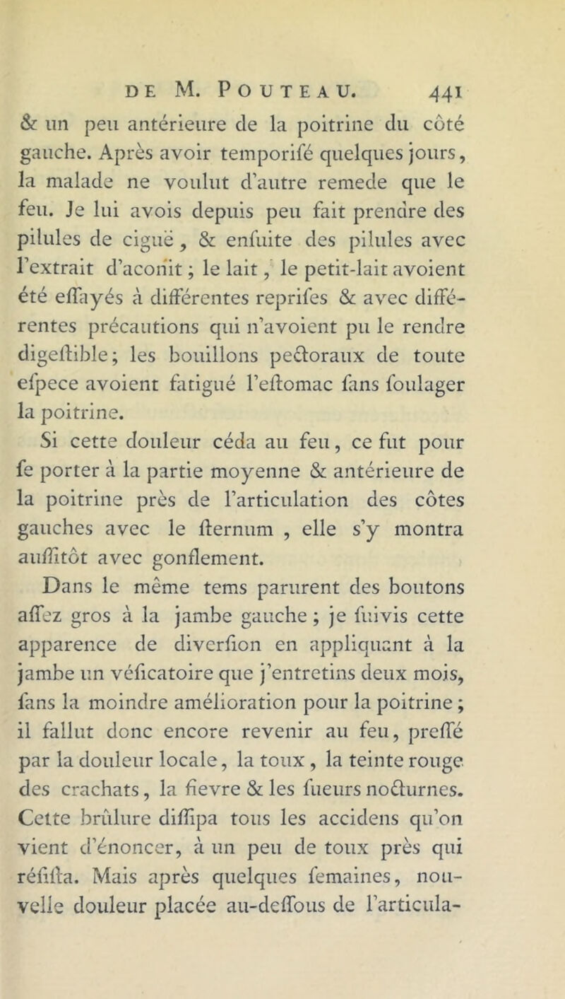 & un peu antérieure de la poitrine du côté gauche. Après avoir temporifé quelques jours, la malade ne voulut d’autre remede que le feu. Je lui avois depuis peu fait prendre des pilules de ciguë , & enfuite des pilules avec l’extrait d’aconit ; le lait, le petit-lait avoient été effayés à différentes reprifes & avec diffé- rentes précautions qui n’avoient pu le rendre digelîible; les bouillons pectoraux de toute efpece avoient fatigué l’effomac fans foulager la poitrine. Si cette douleur céda au feu, ce fut pour fe porter à la partie moyenne & antérieure de la poitrine près de l’articulation des côtes gauches avec le ffernum , elle s’y montra auhitôt avec gonflement. Dans le même tems parurent des boutons affez gros à la jambe gauche ; je fui vis cette apparence de divcrfion en appliquant à la jambe un véficatoire que j’entretins deux mois, fans la moindre amélioration pour la poitrine ; il fallut donc encore revenir au feu, prcffé par la douleur locale, la toux , la teinte rouge des crachats, la fïevre & les lueurs no&urnes. Cette brûlure difîipa tous les accidens qu’on vient d’énoncer, à un peu de toux près qui réfifta. Mais après quelques femaines, nou- velle douleur placée au-deffous de l’articula-
