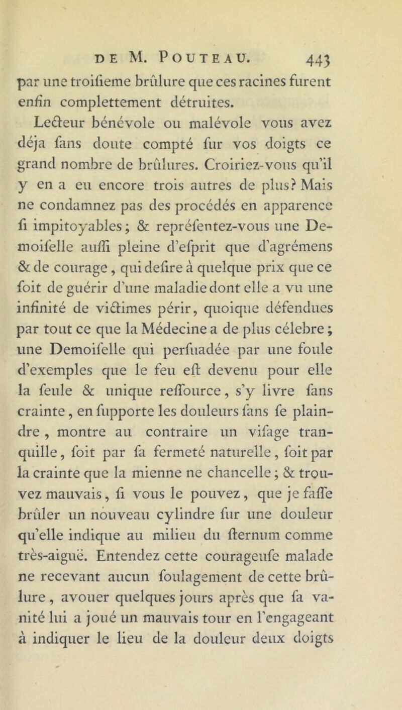 par une troilieme brûlure que ces racines furent enfin complettement détruites. Le&eur bénévole ou malévole vous avez déjà fans doute compté fur vos doigts ce grand nombre de brûlures. Croiriez-vous qu’il y en a eu encore trois autres de plus? Mais ne condamnez pas des procédés en apparence fi impitoyables ; & repréfentez-vous une De- moil'elle auffi pleine d’efprit que d’agrémens & de courage, qui defire à quelque prix que ce foit de guérir d’une maladie dont elle a vu une infinité de vi&imes périr, quoique défendues par tout ce que la Médecine a de plus célébré ; une Demoifelle qui perfuadée par une foule d’exemples que le feu eft devenu pour elle la feule & unique reffource, s’y livre fans crainte, en fupporte les douleurs fans fe plain- dre , montre au contraire un vifage tran- quille , foit par fa fermeté naturelle, foit par la crainte que la mienne ne chancelle ; & trou- vez mauvais, fi vous le pouvez, que je faffe brûler un nouveau cylindre fur une douleur qu’elle indique au milieu du fternum comme très-aiguë. Entendez cette courageufe malade ne recevant aucun foulagement de cette brû- lure , avouer quelques jours après que fa va- nité lui a joué un mauvais tour en l’engageant à indiquer le lieu de la douleur deux doigts