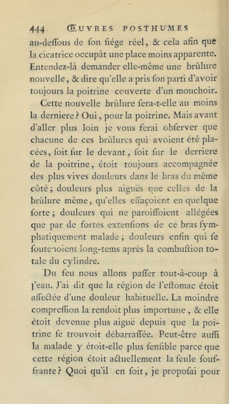 au-deflbus de fon fiége réel, & cela afin que la cicatrice occupât une place moins apparente. Entendez-là demander elle-même une brûlure nouvelle, & dire qu’elle a pris fon parti d’avoir toujours la poitrine couverte d’un mouchoir. Cette nouvelle brûlure fera-t-elle au moins la derniere ? Oui, pour la poitrine. Mais avant d’aller plus loin je vous ferai obferver que chacune de ces brûlures qui avoient été pla- cées, foit fur le devant, foit fur le derrière de la poitrine, étoit toujours accompagnée des plus vives douleurs dans le bras du même côté ; douleurs plus aiguës que celles de la brûlure même, qu’elles effaçoient en quelque forte ; douleurs qui ne paroiffoient allégées que par de fortes extenfions de ce bras fym- phatiquement malade ; douleurs enfin qui fe foutenoient long-tems après la combuftion to- tale du cylindre. Du feu nous allons paffer tout-à-coup à l’eau. J’ai dit que la région de l’eflomac étoit affeûée d’une douleur habituelle. La moindre comprefîion la rendoit plus importune , & elle étoit devenue plus aiguë depuis que la poi- trine fe trouvoit débarraflée. Peut-être aufli la malade y étoit-elle plus fennble parce que cette région étoit a&uellement la feule fouf- frante? Quoi qu’il en foit, je propofai pour