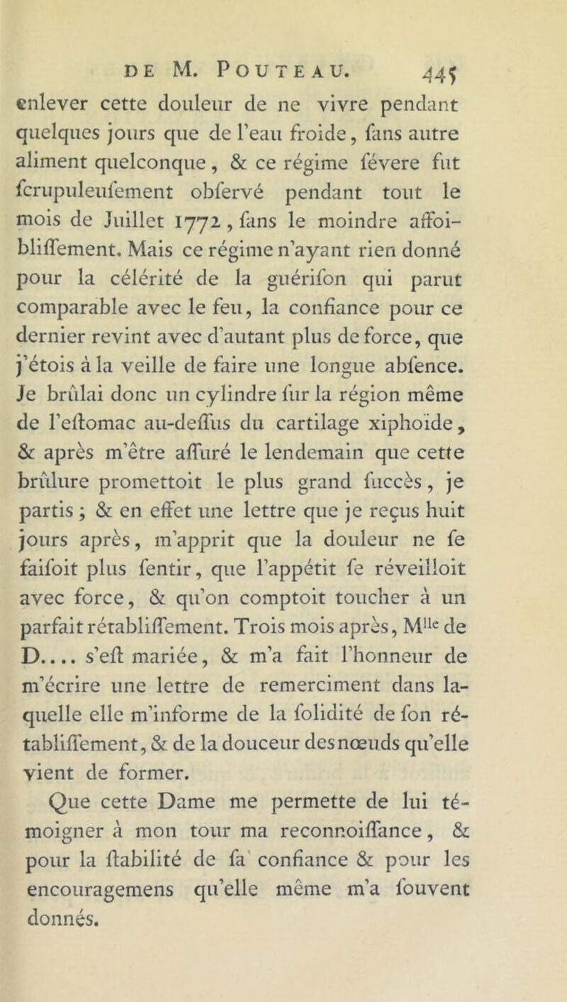 enlever cette douleur de ne vivre pendant quelques jours que de l’eau froide, fans autre aliment quelconque, & ce régime févere fut fcrupuleufement obfervé pendant tout le mois de Juillet 1772 , fans le moindre atfoi- bliffement. Mais ce régime n’ayant rien donné pour la célérité de la guérifon qui parut comparable avec le feu, la confiance pour ce dernier revint avec d’autant plus de force, que j’étois à la veille de faire une longue abfence. Je brûlai donc un cylindre fur la région même de l’eflomac au-deffus du cartilage xiphoïde , & après m’être alluré le lendemain que cette brûlure promettoit le plus grand fuccès, je partis ; & en effet une lettre que je reçus huit jours après, m’apprit que la douleur ne fe faifoit plus fentir, que l’appétit fe réveilloit avec force, & qu’on comptoit toucher à un parfait rétabliffement. Trois mois après, Mlle de D.... s’efl mariée, & m’a fait l’honneur de m’écrire une lettre de remerciment dans la- quelle elle m’informe de la folidité de fon ré- tabliffement, & de la douceur des nœuds qu’elle vient de former. Que cette Dame me permette de lui té- moigner à mon tour ma reconnoiffance, & pour la fiabilité de fa confiance & pour les encouragemens qu’elle même m’a fouvent donnés.