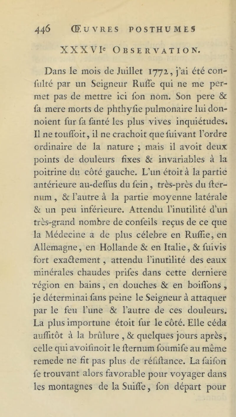 XXXVI' Observation. Dans le mois cle Juillet 1772, j’ai été con- sulté par un Seigneur Rude qui ne me per- met pas de mettre ici Son nom. Son pere & Sa mere morts de phthyfie pulmonaire lui don- noient Sur Sa Santé les plus vives inquiétudes. Il netouffoit, il ne crachoit que Suivant l’ordre ordinaire de la nature ; mais il avoit deux points de douleurs fixes & invariables à la poitrine du côté gauche. L’un étoit à la partie antérieure au-deffus du Sein , très-près du fter- num, & l’autre à la partie moyenne latérale & un peu inférieure. Attendu l’inutilité d’un très-grand nombre de conSeils reçus de ce que la Médecine a de plus célébré en Ruflie, en Allemagne, en Hollande & en Italie, & Suivis fort exa&ement, attendu l’inutilité des eaux minérales chaudes prifes dans cette derniere 'région en bains, en douches & en boiffons , je déterminai fans peine le Seigneur à attaquer par le feu l’une & l’autre de ces douleurs. La plus importune étoit fur le côté. Elle céda aufiitôt à la brûlure , & quelques jours après, celle qui avoifmoit le fiernum foumife au même remede ne fit pas plus de réfulance. La faifon Se trouvant alors favorable pour voyager dans les montagnes de la Suifie, fon départ pour